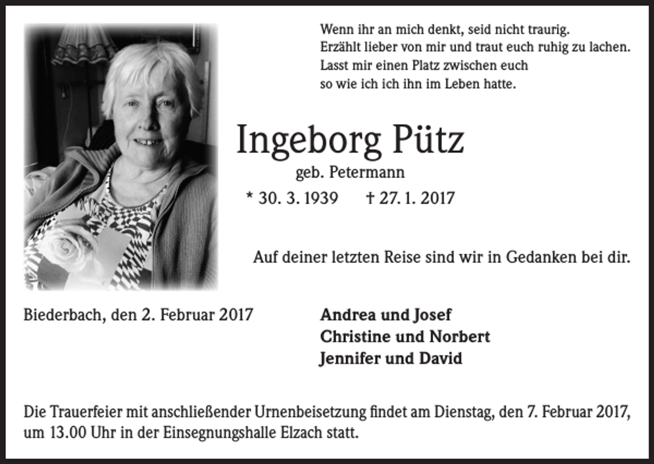 <p>Wenn ihr an mich denkt, seid nicht traurig.<br />Erzählt lieber von mir und traut euch ruhig zu lachen.<br />Lasst mir einen Platz zwischen euch<br />so wie ich ich ihn im Leben hatte.</p><p>Ingeborg Pütz<br />geb. Petermann<br />* 30. 3. 1939 † 27. 1. 2017</p><p>Auf deiner letzten Reise sind wir in Gedanken bei dir.<br />Biederbach, den 2. Februar 2017</p><p>Andrea und Josef<br />Christine und Norbert<br />Jennifer und David</p><p>Die Trauerfeier mit anschließender Urnenbeisetzung findet am Dienstag, den 7. Februar 2017,<br />um 13.00 Uhr in der Einsegnungshalle Elzach statt.</p>