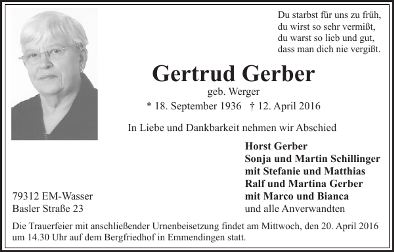 <p>Du starbst für uns zu früh,<br />du wirst so sehr vermißt,<br />du warst so lieb und gut,<br />dass man dich nie vergißt.</p><p>Gertrud Gerber</p><p>geb. Werger<br />* 18. September 1936 † 12. April 2016<br />In Liebe und Dankbarkeit nehmen wir Abschied</p><p>79312 EM-Wasser<br />Basler Straße 23</p><p>Horst Gerber<br />Sonja und Martin Schillinger<br />mit Stefanie und Matthias<br />Ralf und Martina Gerber<br />mit Marco und Bianca<br />und alle Anverwandten</p><p>Die Trauerfeier mit anschließender Urnenbeisetzung findet am Mittwoch, den 20. April 2016<br />um 14.30 Uhr auf dem Bergfriedhof in Emmendingen statt.</p>