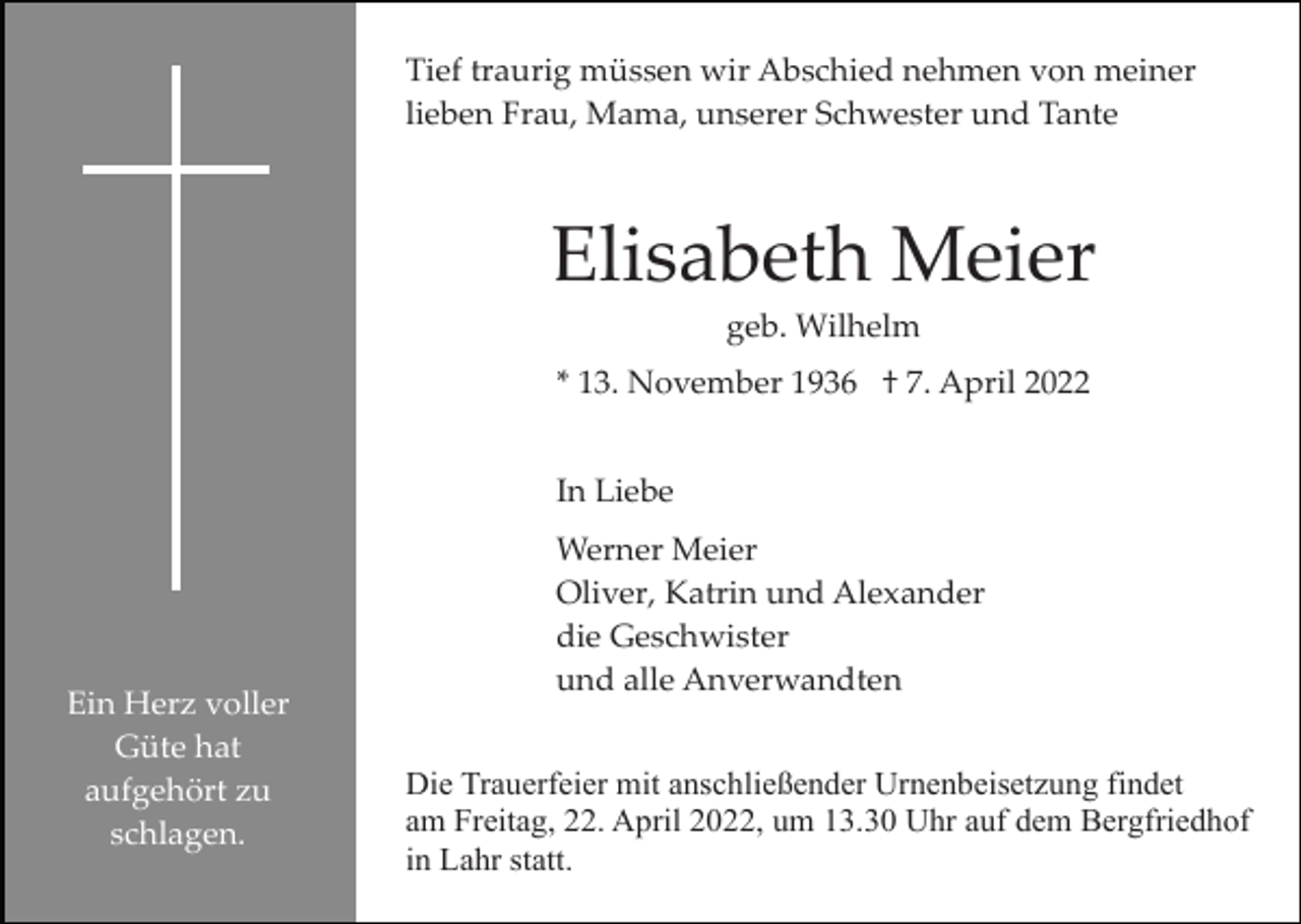 <p>Tief traurig müssen wir Abschied nehmen von meiner<br />lieben Frau, Mama, unserer Schwester und Tante</p><p>Elisabeth Meier<br />geb. Wilhelm<br />* 13. November 1936 † 7. April 2022<br />In Liebe</p><p>Ein Herz voller<br />Güte hat<br />aufgehört zu<br />schlagen.</p><p>Werner Meier<br />Oliver, Katrin und Alexander<br />die Geschwister<br />und alle Anverwandten<br />Die Trauerfeier mit anschließender Urnenbeisetzung findet<br />am Freitag, 22. April 2022, um 13.30 Uhr auf dem Bergfriedhof<br />in Lahr statt.</p>