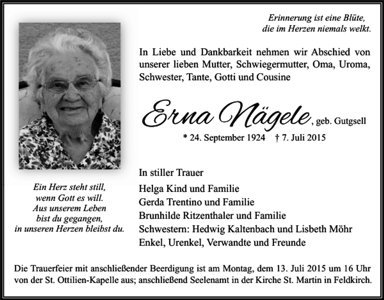 <p>Erinnerung ist eine Blüte,<br />die im Herzen niemals welkt.</p><p>In Liebe und Dankbarkeit nehmen wir Abschied von<br />unserer lieben Mutter, Schwiegermutter, Oma, Uroma,<br />Schwester, Tante, Gotti und Cousine</p><p>Erna Nägele<br />* 24. September 1924</p><p>, geb. Gutgsell</p><p>† 7. Juli 2015</p><p>In stiller Trauer<br />Ein Herz steht still,<br />wenn Gott es will.<br />Aus unserem Leben<br />bist du gegangen,<br />in unseren Herzen bleibst du.</p><p>Helga Kind und Familie<br />Gerda Trentino und Familie<br />Brunhilde Ritzenthaler und Familie<br />Schwestern: Hedwig Kaltenbach und Lisbeth Möhr<br />Enkel, Urenkel, Verwandte und Freunde</p><p>Die Trauerfeier mit anschließender Beerdigung ist am Montag, dem 13. Juli 2015 um 16 Uhr<br />von der St. Ottilien-Kapelle aus; anschließend Seelenamt in der Kirche St. Martin in Feldkirch.</p>