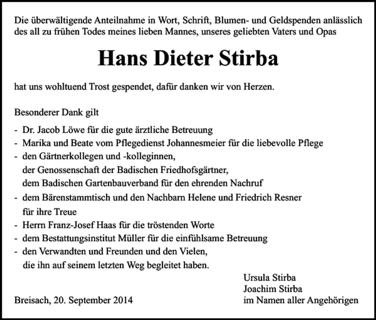 <p>Die überwältigende Anteilnahme in Wort, Schrift, Blumen- und Geldspenden anlässlich<br />des all zu frühen Todes meines lieben Mannes, unseres geliebten Vaters und Opas</p><p>Hans Dieter Stirba<br />hat uns wohltuend Trost gespendet, dafür danken wir von Herzen.<br />Besonderer Dank gilt<br />- Dr. Jacob Löwe für die gute ärztliche Betreuung<br />- Marika und Beate vom Pflegedienst Johannesmeier für die liebevolle Pflege<br />- den Gärtnerkollegen und -kolleginnen,<br />der Genossenschaft der Badischen Friedhofsgärtner,<br />dem Badischen Gartenbauverband für den ehrenden Nachruf<br />- dem Bärenstammtisch und den Nachbarn Helene und Friedrich Resner<br />für ihre Treue<br />- Herrn Franz-Josef Haas für die tröstenden Worte<br />- dem Bestattungsinstitut Müller für die einfühlsame Betreuung<br />- den Verwandten und Freunden und den Vielen,<br />die ihn auf seinem letzten Weg begleitet haben.<br />Ursula Stirba<br />Joachim Stirba<br />Breisach, 20. September 2014<br />im Namen aller Angehörigen</p>