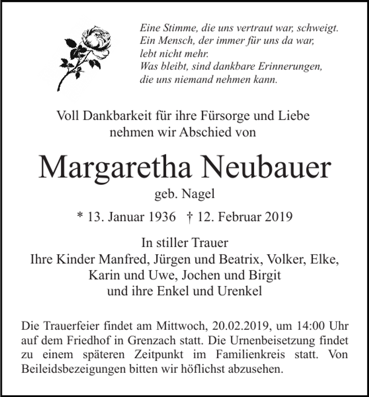 <p>Eine Stimme, die uns vertraut war, schweigt.<br />Ein Mensch, der immer für uns da war,<br />lebt nicht mehr.<br />Was bleibt, sind dankbare Erinnerungen,<br />die uns niemand nehmen kann.</p><p>Voll Dankbarkeit für ihre Fürsorge und Liebe<br />nehmen wir Abschied von</p><p>Margaretha Neubauer<br />geb. Nagel<br />* 13. Januar 1936 † 12. Februar 2019<br />In stiller Trauer<br />Ihre Kinder Manfred, Jürgen und Beatrix, Volker, Elke,<br />Karin und Uwe, Jochen und Birgit<br />und ihre Enkel und Urenkel<br />Die Trauerfeier findet am Mittwoch, 20.02.2019, um 14:00 Uhr<br />auf dem Friedhof in Grenzach statt. Die Urnenbeisetzung findet<br />zu einem späteren Zeitpunkt im Familienkreis statt. Von<br />Beileidsbezeigungen bitten wir höflichst abzusehen.</p>