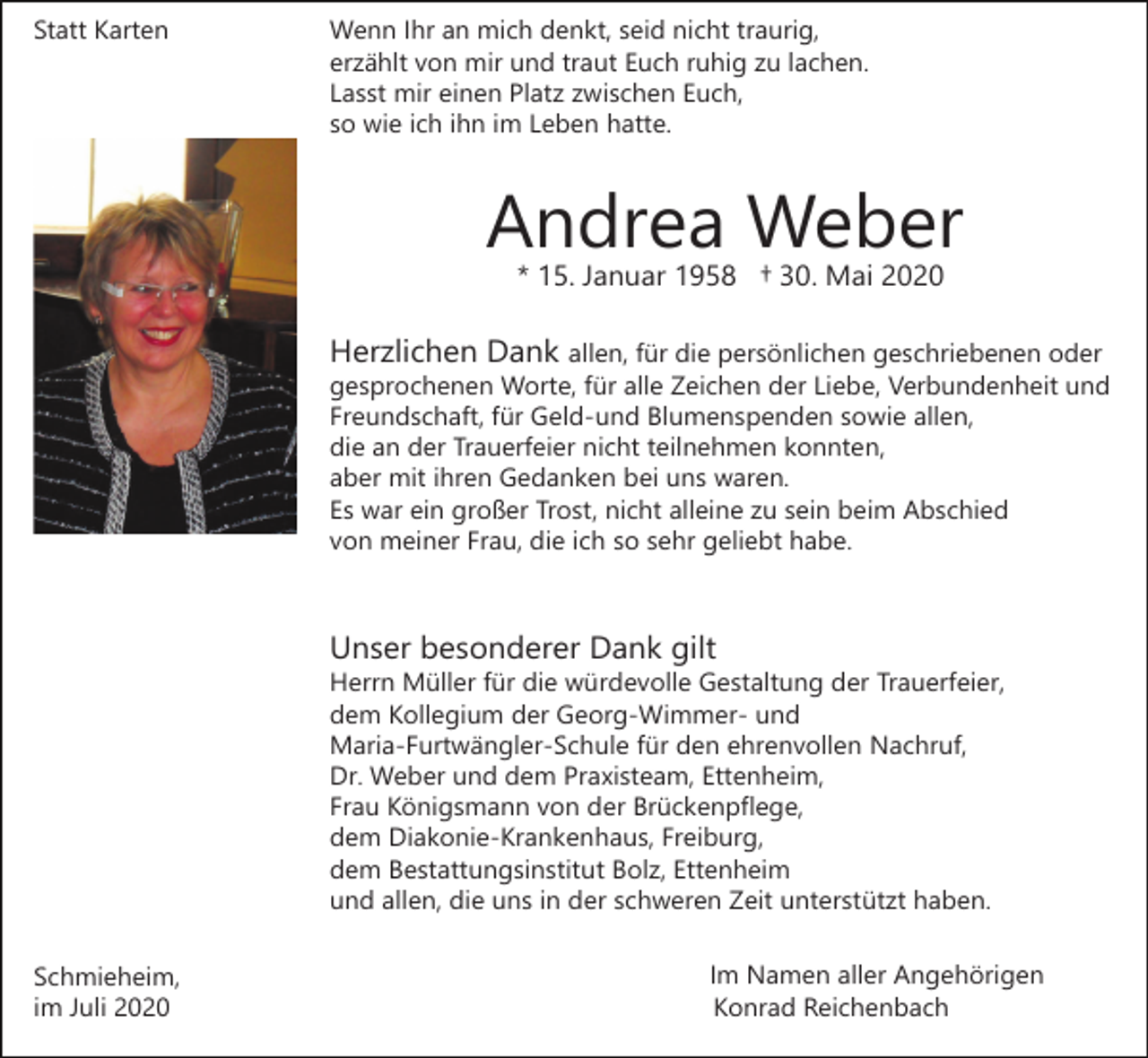 <p>Statt Karten</p><p>Wenn Ihr an mich denkt, seid nicht traurig,<br />erzählt von mir und traut Euch ruhig zu lachen.<br />Lasst mir einen Platz zwischen Euch,<br />so wie ich ihn im Leben hatte.</p><p>Andrea Weber<br />* 15. Januar 1958 † 30. Mai 2020</p><p>Herzlichen Dank allen, für die persönlichen geschriebenen oder<br />gesprochenen Worte, für alle Zeichen der Liebe, Verbundenheit und<br />Freundschaft, für Geld-und Blumenspenden sowie allen,<br />die an der Trauerfeier nicht teilnehmen konnten,<br />aber mit ihren Gedanken bei uns waren.<br />Es war ein großer Trost, nicht alleine zu sein beim Abschied<br />von meiner Frau, die ich so sehr geliebt habe.</p><p>Unser besonderer Dank gilt<br />Herrn Müller für die würdevolle Gestaltung der Trauerfeier,<br />dem Kollegium der Georg-Wimmer- und<br />Maria-Furtwängler-Schule für den ehrenvollen Nachruf,<br />Dr. Weber und dem Praxisteam, Ettenheim,<br />Frau Königsmann von der Brückenpflege,<br />dem Diakonie-Krankenhaus, Freiburg,<br />dem Bestattungsinstitut Bolz, Ettenheim<br />und allen, die uns in der schweren Zeit unterstützt haben.<br />Schmieheim,<br />im Juli 2020</p><p>Im Namen aller Angehörigen<br />Konrad Reichenbach</p>