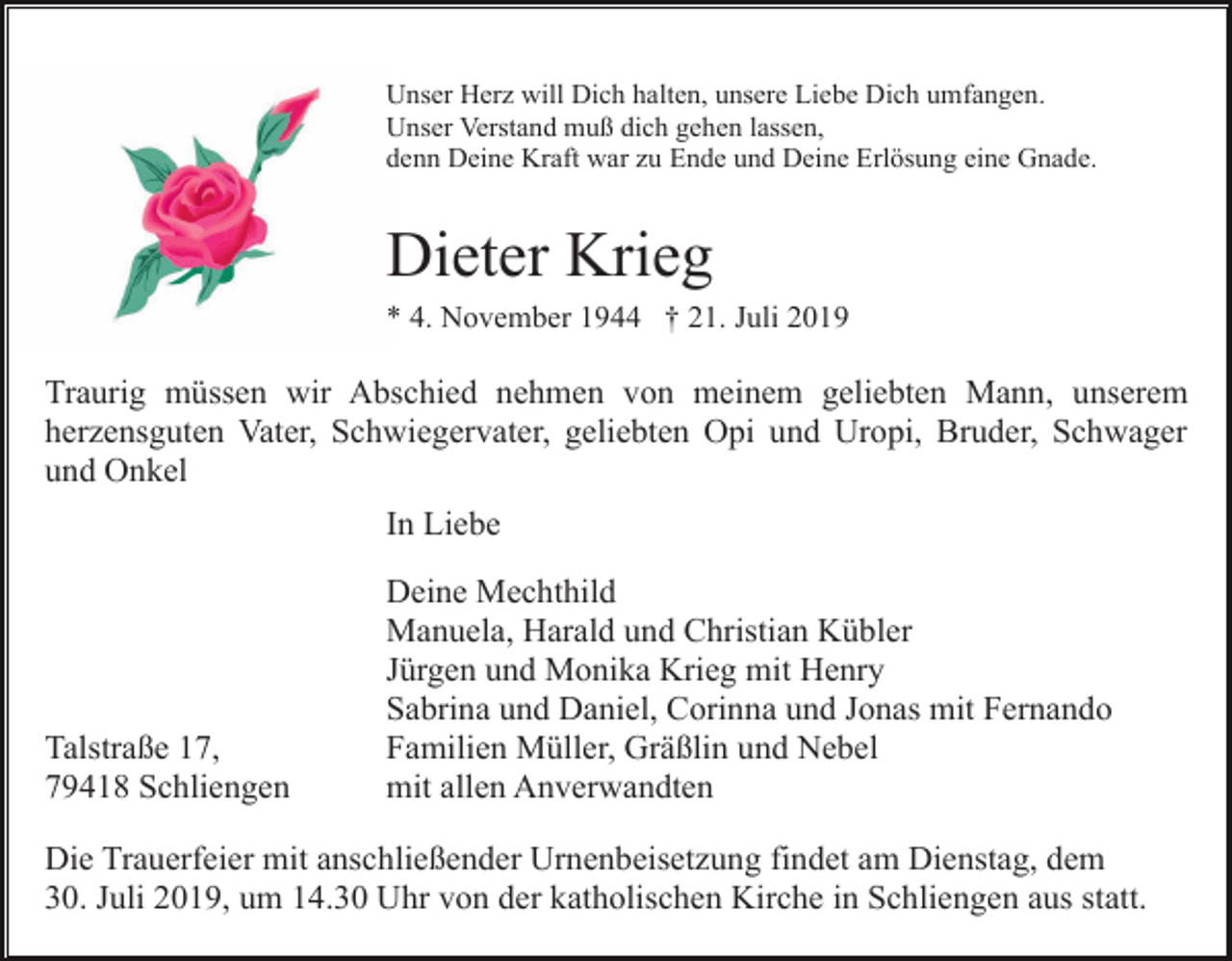 <p>Unser Herz will Dich halten, unsere Liebe Dich umfangen.<br />Unser Verstand muß dich gehen lassen,<br />denn Deine Kraft war zu Ende und Deine Erlösung eine Gnade.</p><p>Dieter Krieg<br />* 4. November 1944 † 21. Juli 2019</p><p>Traurig müssen wir Abschied nehmen von meinem geliebten Mann, unserem<br />herzensguten Vater, Schwiegervater, geliebten Opi und Uropi, Bruder, Schwager<br />und Onkel<br />In Liebe</p><p>Talstraße 17,<br />79418 Schliengen</p><p>Deine Mechthild<br />Manuela, Harald und Christian Kübler<br />Jürgen und Monika Krieg mit Henry<br />Sabrina und Daniel, Corinna und Jonas mit Fernando<br />Familien Müller, Gräßlin und Nebel<br />mit allen Anverwandten</p><p>Die Trauerfeier mit anschließender Urnenbeisetzung findet am Dienstag, dem<br />30. Juli 2019, um 14.30 Uhr von der katholischen Kirche in Schliengen aus statt.</p>