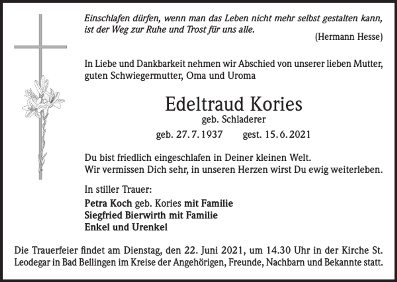 <p>Einschlafen dürfen, wenn man das Leben nicht mehr selbst gestalten kann,<br />ist der Weg zur Ruhe und Trost für uns alle.<br />(Hermann Hesse)</p><p>In Liebe und Dankbarkeit nehmen wir Abschied von unserer lieben Mutter,<br />guten Schwiegermutter, Oma und Uroma</p><p>Edeltraud Kories</p><p>geb. Schladerer<br />geb. 27. 7. 1937 gest. 15. 6. 2021<br />Du bist friedlich eingeschlafen in Deiner kleinen Welt.<br />Wir vermissen Dich sehr, in unseren Herzen wirst Du ewig weiterleben.<br />In stiller Trauer:<br />Petra Koch geb. Kories mit Familie<br />Siegfried Bierwirth mit Familie<br />Enkel und Urenkel<br />Die Trauerfeier findet am Dienstag, den 22. Juni 2021, um 14.30 Uhr in der Kirche St.<br />Leodegar in Bad Bellingen im Kreise der Angehörigen, Freunde, Nachbarn und Bekannte statt.</p>