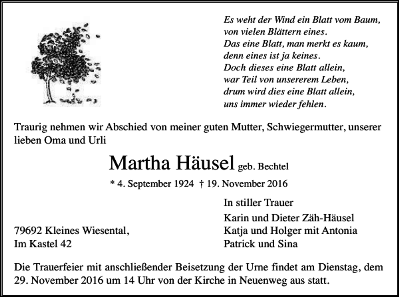 <p>Es weht der Wind ein Blatt vom Baum,<br />von vielen Blättern eines.<br />Das eine Blatt, man merkt es kaum,<br />denn eines ist ja keines.<br />Doch dieses eine Blatt allein,<br />war Teil von unsererem Leben,<br />drum wird dies eine Blatt allein,<br />uns immer wieder fehlen.</p><p>Traurig nehmen wir Abschied von meiner guten Mutter, Schwiegermutter, unserer<br />lieben Oma und Urli</p><p>Martha Häusel geb. Bechtel<br />* 4. September 1924 † 19. November 2016</p><p>79692 Kleines Wiesental,<br />Im Kastel 42</p><p>In stiller Trauer<br />Karin und Dieter Zäh-Häusel<br />Katja und Holger mit Antonia<br />Patrick und Sina</p><p>Die Trauerfeier mit anschließender Beisetzung der Urne findet am Dienstag, dem<br />29. November 2016 um 14 Uhr von der Kirche in Neuenweg aus statt.</p>