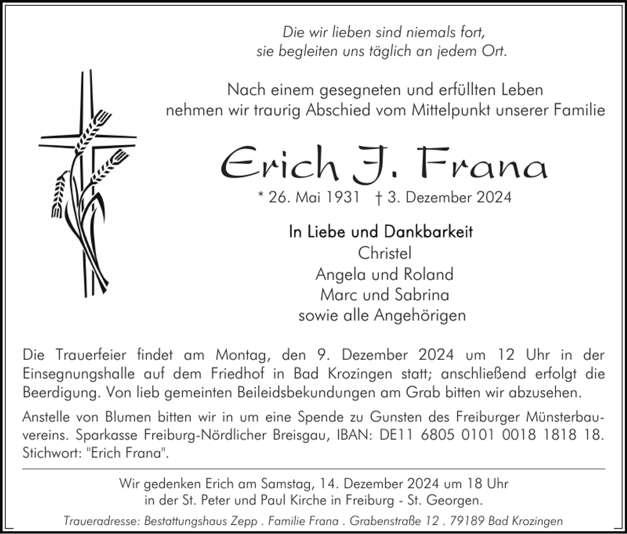 <p>Die wir lieben sind niemals fort,<br />sie begleiten uns täglich an jedem Ort.</p><p>Nach einem gesegneten und erfüllten Leben<br />nehmen wir traurig Abschied vom Mittelpunkt unserer Familie</p><p>Erich J. Frana<br />* 26. Mai 1931 † 3. Dezember 2024</p><p>Christel<br />Angela und Roland<br />Marc und Sabrina<br />sowie alle Angehörigen<br />Die Trauerfeier findet am Montag, den 9. Dezember 2024 um 12 Uhr in der<br />Einsegnungshalle auf dem Friedhof in Bad Krozingen statt; anschließend erfolgt die<br />Beerdigung. Von lieb gemeinten Beileidsbekundungen am Grab bitten wir abzusehen.<br />Anstelle von Blumen bitten wir in um eine Spende zu Gunsten des Freiburger Münsterbauvereins. Sparkasse Freiburg-Nördlicher Breisgau, IBAN: DE11 6805 0101 00.<br />Stichwort: "Erich Frana".<br />Wir gedenken Erich am Samstag, 14. Dezember 2024 um 18 Uhr<br />in der St. Peter und Paul Kirche in Freiburg - St. Georgen.<br />Traueradresse: Bestattungshaus Zepp . Familie Frana . Grabenstraße 12 . 79189 Bad Krozingen</p>