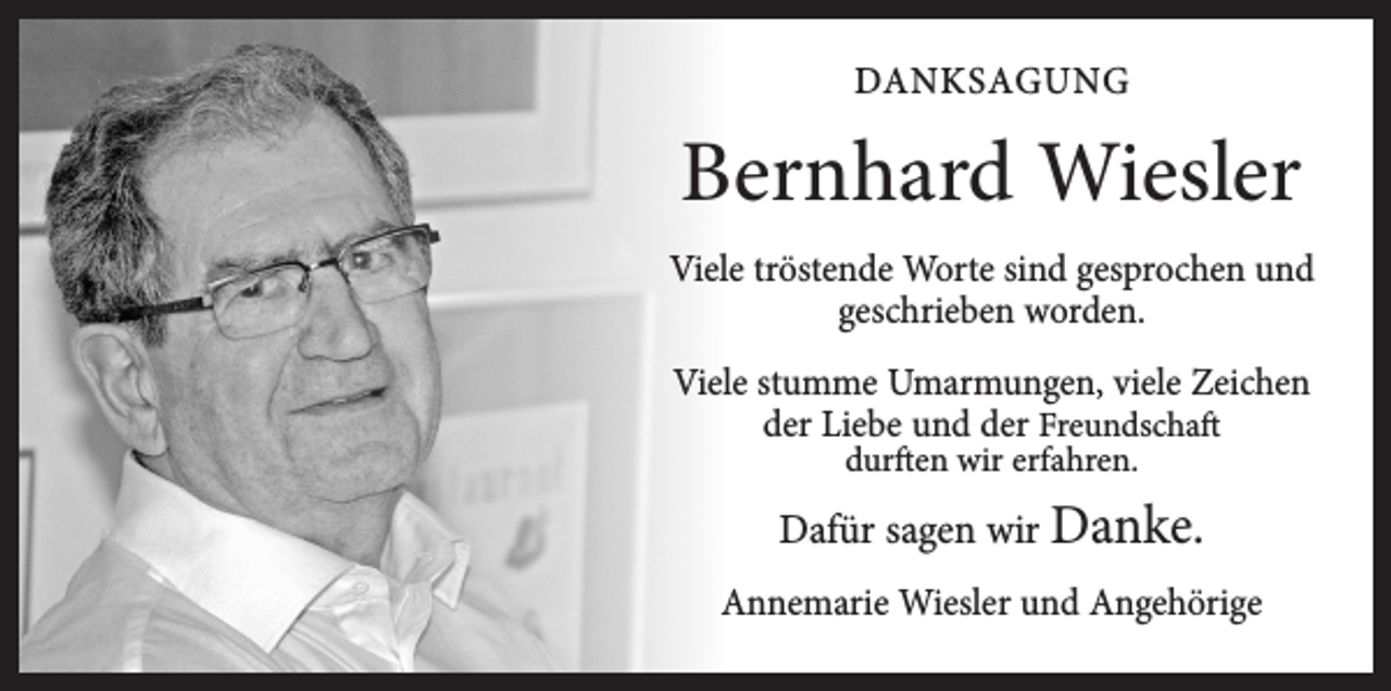 <p>DANKSAGUNG</p><p>Bernhard Wiesler<br />Viele tröstende Worte sind gesprochen und<br />geschrieben worden.<br />Viele stumme Umarmungen, viele Zeichen<br />der Liebe und der Freundschaft<br />durften wir erfahren.</p><p>Dafür sagen wir Danke.<br />Annemarie Wiesler und Angehörige</p>