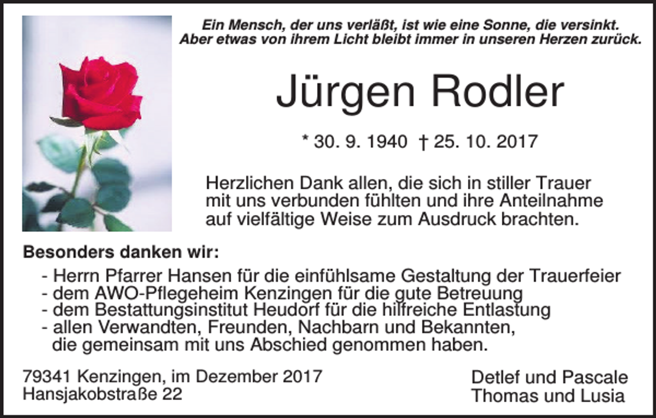 <p>Ein Mensch, der uns verläßt, ist wie eine Sonne, die versinkt.<br />Aber etwas von ihrem Licht bleibt immer in unseren Herzen zurück.</p><p>Jürgen Rodler<br />* 30. 9. 1940 † 25. 10. 2017<br />Herzlichen Dank allen, die sich in stiller Trauer<br />mit uns verbunden fühlten und ihre Anteilnahme<br />auf vielfältige Weise zum Ausdruck brachten.<br />Besonders danken wir:<br />- Herrn Pfarrer Hansen für die einfühlsame Gestaltung der Trauerfeier<br />- dem AWO-Pflegeheim Kenzingen für die gute Betreuung<br />- dem Bestattungsinstitut Heudorf für die hilfreiche Entlastung<br />- allen Verwandten, Freunden, Nachbarn und Bekannten,<br />die gemeinsam mit uns Abschied genommen haben.<br />79341 Kenzingen, im Dezember 2017<br />Hansjakobstraße 22</p><p>Detlef und Pascale<br />Thomas und Lusia</p>