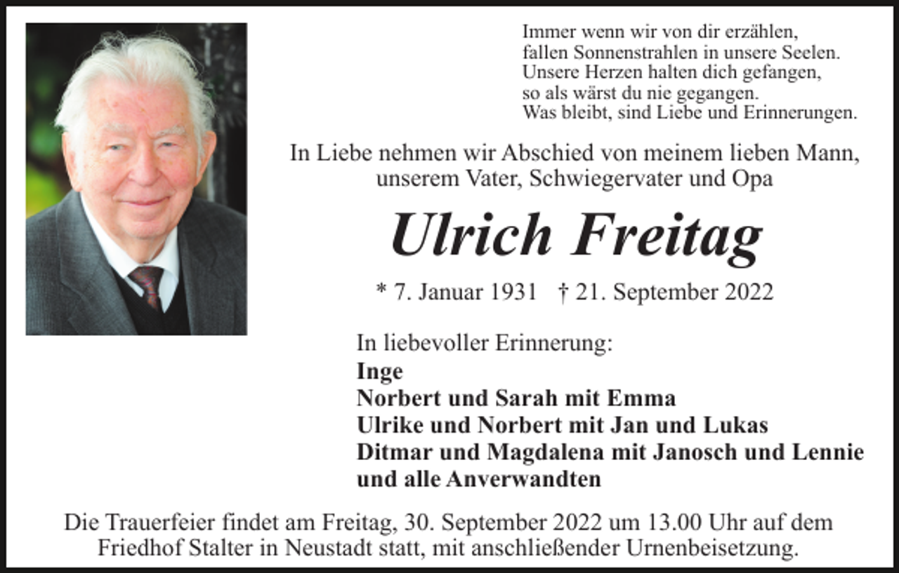<p>Immer wenn wir von dir erzählen,<br />fallen Sonnenstrahlen in unsere Seelen.<br />Unsere Herzen halten dich gefangen,<br />so als wärst du nie gegangen.<br />Was bleibt, sind Liebe und Erinnerungen.</p><p>In Liebe nehmen wir Abschied von meinem lieben Mann,<br />unserem Vater, Schwiegervater und Opa</p><p>Ulrich Freitag<br />* 7. Januar 1931 † 21. September 2022<br />In liebevoller Erinnerung:<br />Inge<br />Norbert und Sarah mit Emma<br />Ulrike und Norbert mit Jan und Lukas<br />Ditmar und Magdalena mit Janosch und Lennie<br />und alle Anverwandten<br />Die Trauerfeier findet am Freitag, 30. September 2022 um 13.00 Uhr auf dem<br />Friedhof Stalter in Neustadt statt, mit anschließender Urnenbeisetzung.</p>