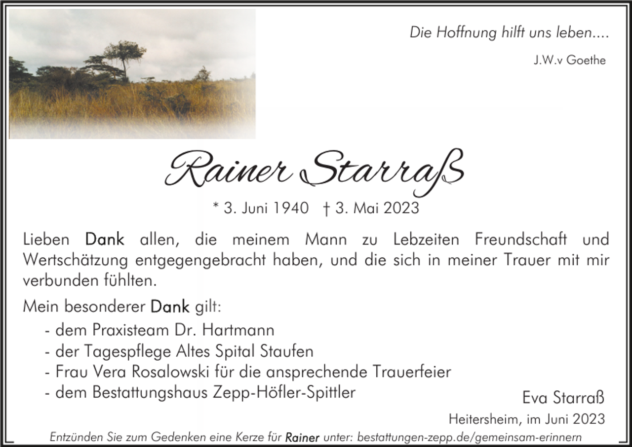 <p>Die Hoffnung hilft uns leben....<br />J.W.v Goethe</p><p>Rainer Starraß<br />* 3. Juni 1940 † 3. Mai 2023</p><p>Lieben<br />allen, die meinem Mann zu Lebzeiten Freundschaft und<br />Wertschätzung entgegengebracht haben, und die sich in meiner Trauer mit mir<br />verbunden fühlten.<br />Mein besonderer<br />gilt:<br />- dem Praxisteam Dr. Hartmann<br />- der Tagespflege Altes Spital Staufen<br />- Frau Vera Rosalowski für die ansprechende Trauerfeier<br />- dem Bestattungshaus Zepp-Höfler-Spittler<br />Eva Starraß<br />Heitersheim, im Juni 2023<br />Entzünden Sie zum Gedenken eine Kerze für</p><p>unter: bestattungen-zepp.de/gemeinsam-erinnern</p>