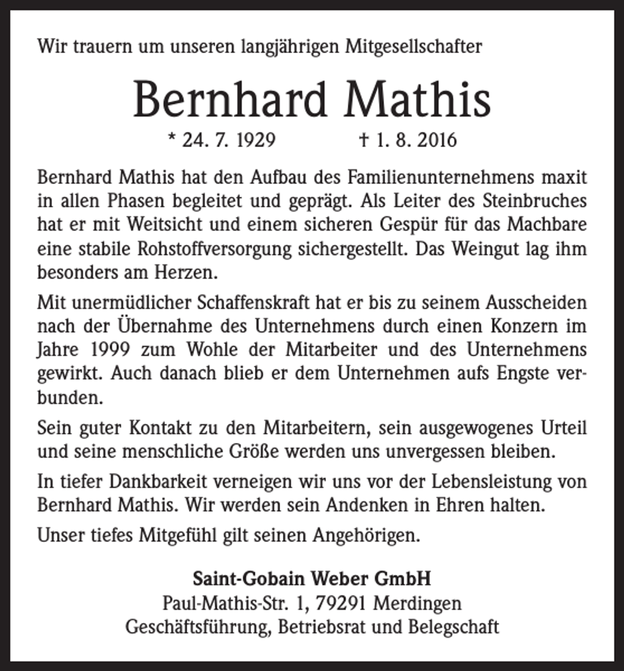 <p>Wir trauern um unseren langjährigen Mitgesellschafter</p><p>Bernhard Mathis<br />* 24. 7. 1929 † 1. 8. 2016</p><p>Bernhard Mathis hat den Aufbau des Familienunternehmens maxit<br />in allen Phasen begleitet und geprägt. Als Leiter des Steinbruches<br />hat er mit Weitsicht und einem sicheren Gespür für das Machbare<br />eine stabile Rohstoffversorgung sichergestellt. Das Weingut lag ihm<br />besonders am Herzen.<br />Mit unermüdlicher Schaffenskraft hat er bis zu seinem Ausscheiden<br />nach der Übernahme des Unternehmens durch einen Konzern im<br />Jahre 1999 zum Wohle der Mitarbeiter und des Unternehmens<br />gewirkt. Auch danach blieb er dem Unternehmen aufs Engste verbunden.<br />Sein guter Kontakt zu den Mitarbeitern, sein ausgewogenes Urteil<br />und seine menschliche Größe werden uns unvergessen bleiben.<br />In tiefer Dankbarkeit verneigen wir uns vor der Lebens­leistung von<br />Bernhard Mathis. Wir werden sein Andenken in Ehren halten.<br />Unser tiefes Mitgefühl gilt seinen Angehörigen.<br />Saint-Gobain Weber GmbH<br />Paul-Mathis-Str. 1, 79291 Merdingen<br />Geschäftsführung, Betriebsrat und Belegschaft</p>