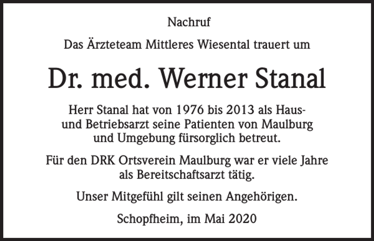 <p>Nachruf<br />Das Ärzteteam Mittleres Wiesental trauert um</p><p>Dr. med. Werner Stanal<br />Herr Stanal hat von 1976 bis 2013 als Hausund Betriebsarzt seine Patienten von Maulburg<br />und Umgebung fürsorglich betreut.<br />Für den DRK Ortsverein Maulburg war er viele Jahre<br />als Bereitschaftsarzt tätig.<br />Unser Mitgefühl gilt seinen Angehörigen.<br />Schopfheim, im Mai 2020</p>