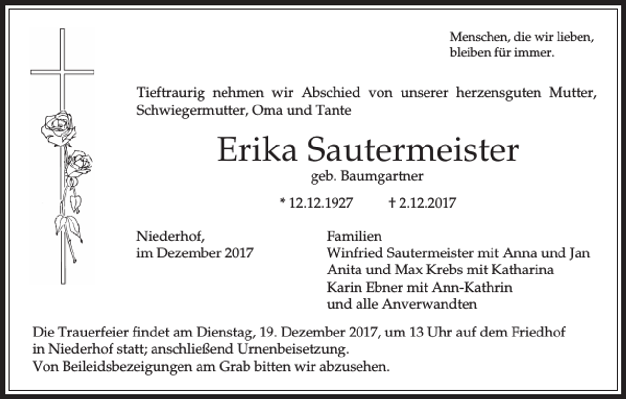 <p>Menschen, die wir lieben,<br />bleiben für immer.</p><p>Tieftraurig nehmen wir Abschied von unserer herzensguten Mutter,<br />Schwiegermutter, Oma und Tante</p><p>Erika Sautermeister<br />geb. Baumgartner</p><p>* 12.12.1927<br />Niederhof,<br />im Dezember 2017</p><p>† 2.12.2017</p><p>Familien<br />Winfried Sautermeister mit Anna und Jan<br />Anita und Max Krebs mit Katharina<br />Karin Ebner mit Ann-Kathrin<br />und alle Anverwandten</p><p>Die Trauerfeier findet am Dienstag, 19. Dezember 2017, um 13 Uhr auf dem Friedhof<br />in Niederhof statt; anschließend Urnenbeisetzung.<br />Von Beileidsbezeigungen am Grab bitten wir abzusehen.</p>