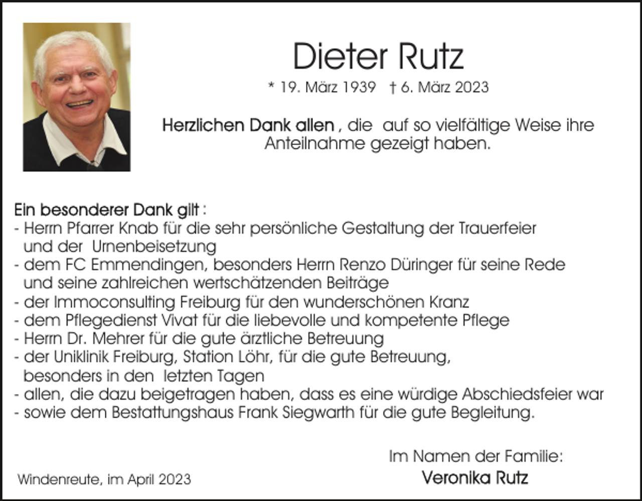 <p>Dieter Rutz<br />* 19. März 1939 † 6. März 2023</p><p>, die auf so vielfältige Weise ihre<br />Anteilnahme gezeigt haben.</p><p>:<br />- Herrn Pfarrer Knab für die sehr persönliche Gestaltung der Trauerfeier<br />und der Urnenbeisetzung<br />- dem FC Emmendingen, besonders Herrn Renzo Düringer für seine Rede<br />und seine zahlreichen wertschätzenden Beiträge<br />- der Immoconsulting Freiburg für den wunderschönen Kranz<br />- dem Pflegedienst Vivat für die liebevolle und kompetente Pflege<br />- Herrn Dr. Mehrer für die gute ärztliche Betreuung<br />- der Uniklinik Freiburg, Station Löhr, für die gute Betreuung,<br />besonders in den letzten Tagen<br />- allen, die dazu beigetragen haben, dass es eine würdige Abschiedsfeier war<br />- sowie dem Bestattungshaus Frank Siegwarth für die gute Begleitung.<br />Im Namen der Familie:<br />Windenreute, im April 2023</p>