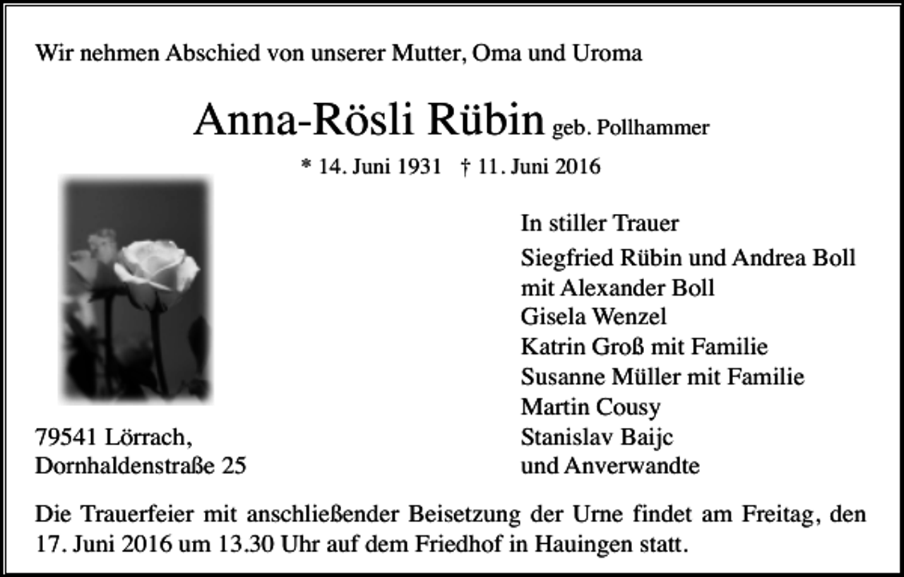 <p>Wir nehmen Abschied von unserer Mutter, Oma und Uroma</p><p>Anna-Rösli Rübin geb. Pollhammer<br />* 14. Juni 1931 † 11. Juni 2016</p><p>79541 Lörrach,<br />Dornhaldenstraße 25</p><p>In stiller Trauer<br />Siegfried Rübin und Andrea Boll<br />mit Alexander Boll<br />Gisela Wenzel<br />Katrin Groß mit Familie<br />Susanne Müller mit Familie<br />Martin Cousy<br />Stanislav Baijc<br />und Anverwandte</p><p>Die Trauerfeier mit anschließender Beisetzung der Urne findet am Freitag, den<br />17. Juni 2016 um 13.30 Uhr auf dem Friedhof in Hauingen statt.</p>