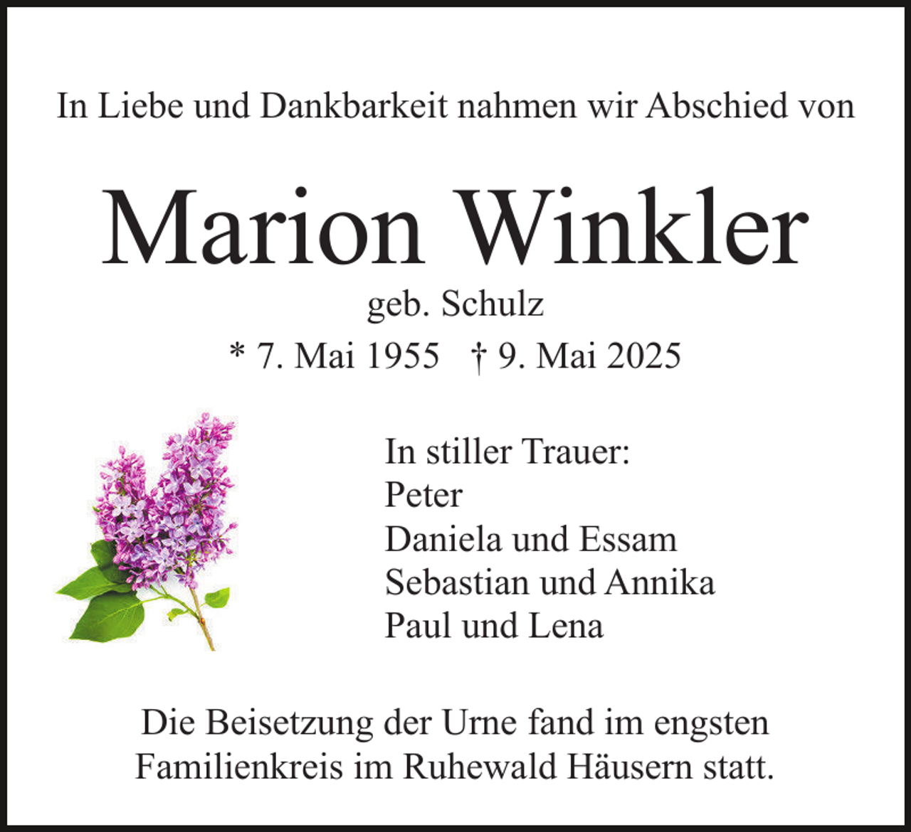 <p>In Liebe und Dankbarkeit nahmen wir Abschied von</p><p>Marion Winkler<br />geb. Schulz<br />* 7. Mai 1955 † 9. Mai 2025</p><p>In stiller Trauer:<br />Peter<br />Daniela und Essam<br />Sebastian und Annika<br />Paul und Lena<br />Die Beisetzung der Urne fand im engsten<br />Familienkreis im Ruhewald Häusern statt.</p>