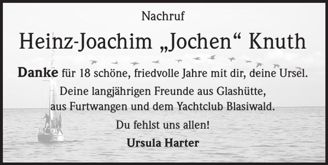<p>Nachruf</p><p>Heinz-Joachim „Jochen“ Knuth<br />Danke für 18 schöne, friedvolle Jahre mit dir, deine Ursel.<br />Deine langjährigen Freunde aus Glashütte,<br />aus Furtwangen und dem Yachtclub Blasiwald.<br />Du fehlst uns allen!<br />Ursula Harter</p>