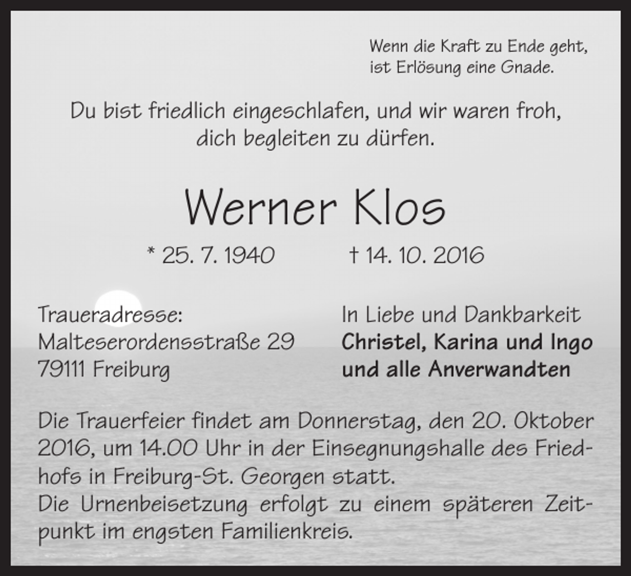 <p>Wenn die Kraft zu Ende geht,<br />ist Erlösung eine Gnade.</p><p>Du bist friedlich eingeschlafen, und wir waren froh,<br />dich begleiten zu dürfen.</p><p>Werner Klos</p><p>* 25. 7. 1940 † 14. 10. 2016<br />Traueradresse:<br />Malteserordensstraße 29<br />79111 Freiburg</p><p>In Liebe und Dankbarkeit<br />Christel, Karina und Ingo<br />und alle Anverwandten</p><p>Die Trauerfeier findet am Donnerstag, den 20. Oktober<br />2016, um 14.00 Uhr in der Einsegnungshalle des Friedhofs in Freiburg-St. Georgen statt.<br />Die Urnenbeisetzung erfolgt zu einem späteren Zeitpunkt im engsten Familienkreis.</p>