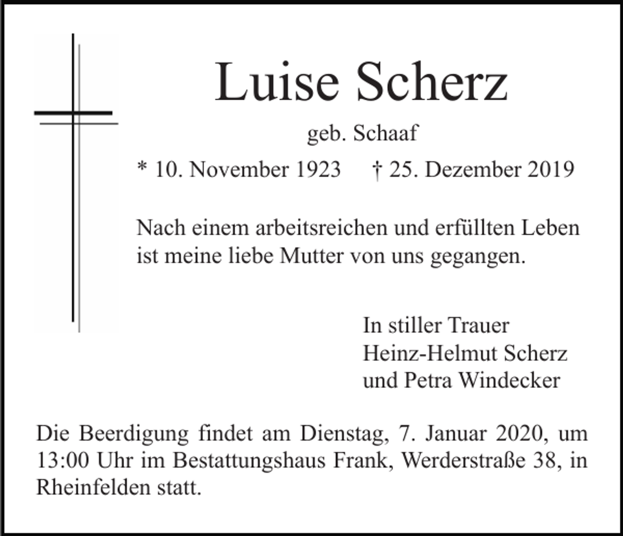 <p>Luise Scherz<br />geb. Schaaf<br />* 10. November 1923</p><p>† 25. Dezember 2019</p><p>Nach einem arbeitsreichen und erfüllten Leben<br />ist meine liebe Mutter von uns gegangen.<br />In stiller Trauer<br />Heinz-Helmut Scherz<br />und Petra Windecker<br />Die Beerdigung findet am Dienstag, 7. Januar 2020, um<br />13:00 Uhr im Bestattungshaus Frank, Werderstraße 38, in<br />Rheinfelden statt.</p>