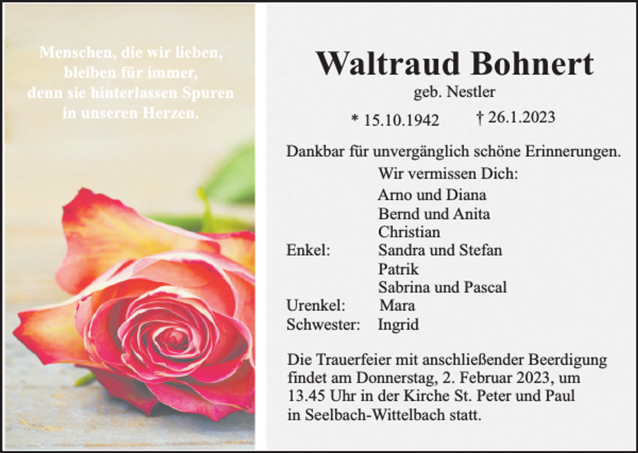 <p>Menschen, die wir lieben,<br />bleiben für immer,<br />denn sie hinterlassen Spuren<br />in unseren Herzen.</p><p>Waltraud Bohnert<br />geb. Nestler</p><p>* 15.10.1942</p><p>† 26.1.2023</p><p>Dankbar für unvergänglich schöne Erinnerungen.<br />Wir vermissen Dich:<br />Arno und Diana<br />Bernd und Anita<br />Christian<br />Enkel:<br />Sandra und Stefan<br />Patrik<br />Sabrina und Pascal<br />Urenkel:<br />Mara<br />Schwester: Ingrid<br />Die Trauerfeier mit anschließender Beerdigung<br />findet am Donnerstag, 2. Februar 2023, um<br />13.45 Uhr in der Kirche St. Peter und Paul<br />in Seelbach-Wittelbach statt.</p>
