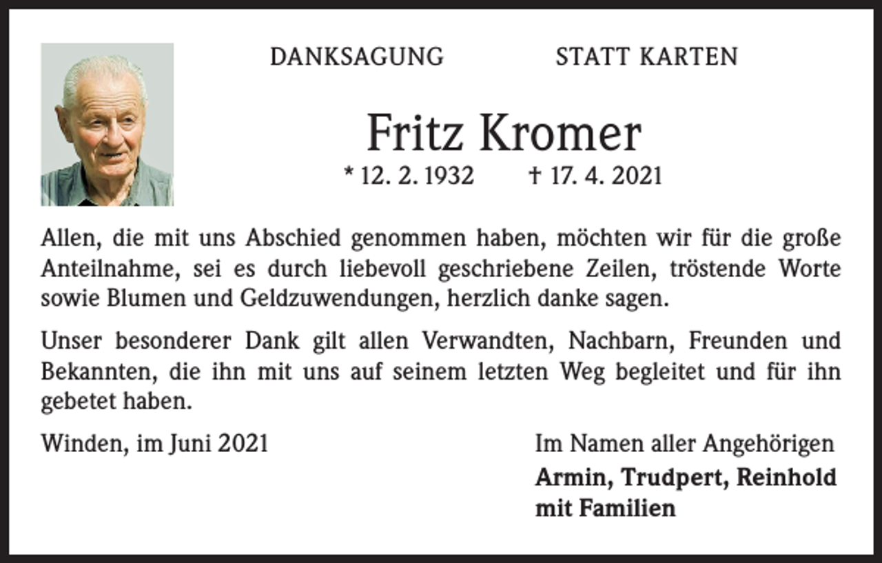 <p>DANKSAGUNG STATT KARTEN</p><p>Fritz Kromer</p><p>* 12. 2. 1932 † 17. 4. 2021<br />Allen, die mit uns Abschied genommen haben, möchten wir für die große<br />­Anteilnahme, sei es durch liebevoll geschriebene Zeilen, tröstende Worte<br />sowie Blumen und Geldzuwendungen, herzlich danke sagen.<br />Unser besonderer Dank gilt allen Verwandten, Nachbarn, Freunden und<br />­Bekannten, die ihn mit uns auf seinem letzten Weg begleitet und für ihn<br />­gebetet haben.<br />Winden, im Juni 2021</p><p>Im Namen aller Angehörigen<br />Armin, Trudpert, Reinhold<br />mit Familien</p>
