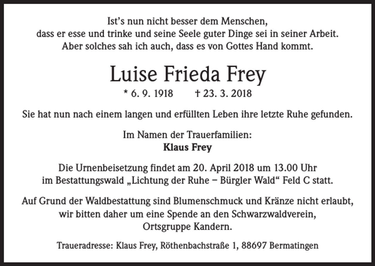 <p>Ist’s nun nicht besser dem Menschen,<br />dass er esse und trinke und seine Seele guter Dinge sei in seiner Arbeit.<br />Aber solches sah ich auch, dass es von Gottes Hand kommt.</p><p>Luise Frieda Frey<br />* 6. 9. 1918 † 23. 3. 2018</p><p>Sie hat nun nach einem langen und erfüllten Leben ihre letzte Ruhe gefunden.<br />Im Namen der Trauerfamilien:<br />Klaus Frey<br />Die Urnenbeisetzung findet am 20. April 2018 um 13.00 Uhr<br />im Bestattungswald „Lichtung der Ruhe – Bürgler Wald“ Feld C statt.<br />Auf Grund der Waldbestattung sind Blumenschmuck und Kränze nicht erlaubt,<br />wir bitten daher um eine Spende an den Schwarzwaldverein,<br />Ortsgruppe Kandern.<br />Traueradresse: Klaus Frey, Röthenbachstraße 1, 88697 Bermatingen</p>