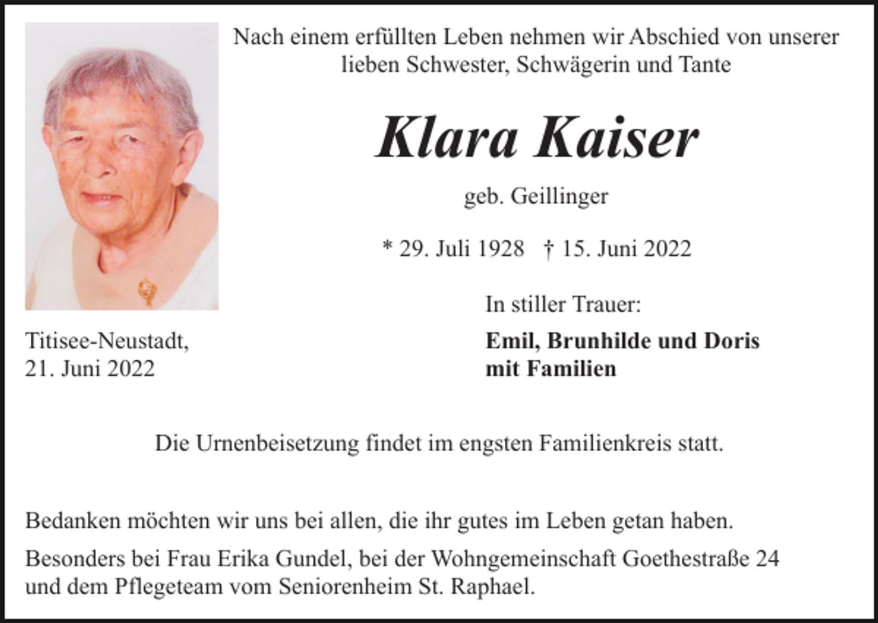 <p>Nach einem erfüllten Leben nehmen wir Abschied von unserer<br />lieben Schwester, Schwägerin und Tante</p><p>Klara Kaiser<br />geb. Geillinger<br />* 29. Juli 1928 † 15. Juni 2022</p><p>Titisee-Neustadt,<br />21. Juni 2022</p><p>In stiller Trauer:<br />Emil, Brunhilde und Doris<br />mit Familien</p><p>Die Urnenbeisetzung findet im engsten Familienkreis statt.<br />Bedanken möchten wir uns bei allen, die ihr gutes im Leben getan haben.<br />Besonders bei Frau Erika Gundel, bei der Wohngemeinschaft Goethestraße 24<br />und dem Pflegeteam vom Seniorenheim St. Raphael.</p>