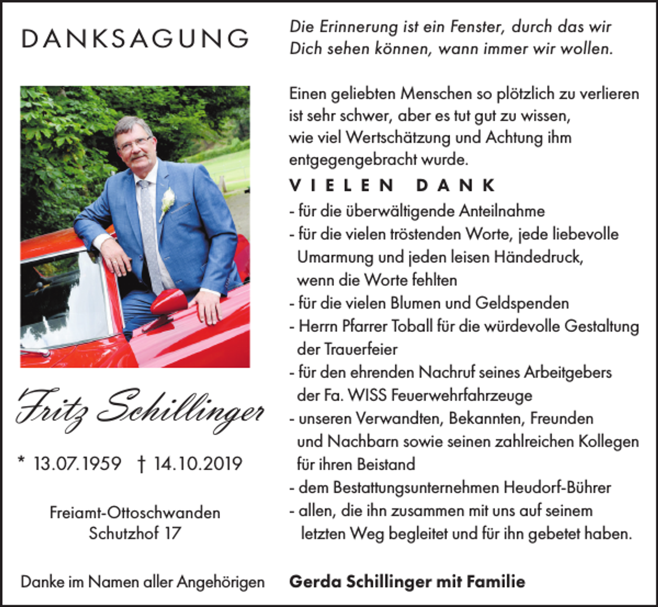 <p>D A N KS A G U N G</p><p>Die Erinnerung ist ein Fenster, durch das wir<br />Dich sehen können, wann immer wir wollen.<br />Einen geliebten Menschen so plötzlich zu verlieren<br />ist sehr schwer, aber es tut gut zu wissen,<br />wie viel Wertschätzung und Achtung ihm<br />entgegengebracht wurde.</p><p>Fritz Schillinger<br />* 13.07.1959 † 14.10.2019<br />Freiamt-Ottoschwanden<br />Schutzhof 17<br />Danke im Namen aller Angehörigen</p><p>V I E L E N D A N K<br />- für die überwältigende Anteilnahme<br />- für die vielen tröstenden Worte, jede liebevolle<br />Umarmung und jeden leisen Händedruck,<br />wenn die Worte fehlten<br />- für die vielen Blumen und Geldspenden<br />- Herrn Pfarrer Toball für die würdevolle Gestaltung<br />der Trauerfeier<br />- für den ehrenden Nachruf seines Arbeitgebers<br />der Fa. WISS Feuerwehrfahrzeuge<br />- unseren Verwandten, Bekannten, Freunden<br />und Nachbarn sowie seinen zahlreichen Kollegen<br />für ihren Beistand<br />- dem Bestattungsunternehmen Heudorf-Bührer<br />- allen, die ihn zusammen mit uns auf seinem<br />letzten Weg begleitet und für ihn gebetet haben.<br />Gerda Schillinger mit Familie</p>