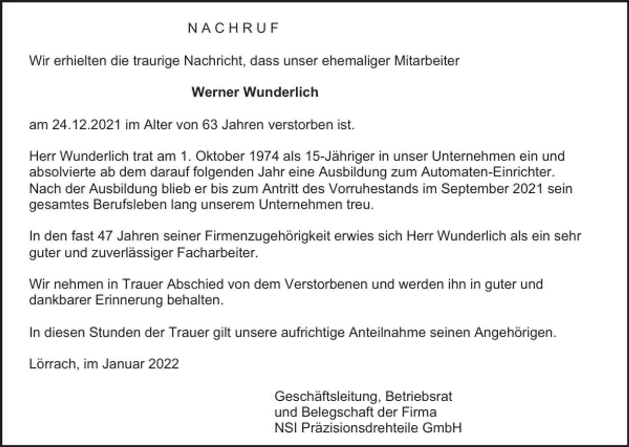 <p>NACHRUF<br />Wir erhielten die traurige Nachricht, dass unser ehemaliger Mitarbeiter<br />Werner Wunderlich<br />am 24.12.2021 im Alter von 63 Jahren verstorben ist.<br />Herr Wunderlich trat am 1. Oktober 1974 als 15-Jähriger in unser Unternehmen ein und<br />absolvierte ab dem darauf folgenden Jahr eine Ausbildung zum Automaten-Einrichter.<br />Nach der Ausbildung blieb er bis zum Antritt des Vorruhestands im September 2021 sein<br />gesamtes Berufsleben lang unserem Unternehmen treu.<br />In den fast 47 Jahren seiner Firmenzugehörigkeit erwies sich Herr Wunderlich als ein sehr<br />guter und zuverlässiger Facharbeiter.<br />Wir nehmen in Trauer Abschied von dem Verstorbenen und werden ihn in guter und<br />dankbarer Erinnerung behalten.<br />In diesen Stunden der Trauer gilt unsere aufrichtige Anteilnahme seinen Angehörigen.<br />Lörrach, im Januar 2022<br />Geschäftsleitung, Betriebsrat<br />und Belegschaft der Firma<br />NSI Präzisionsdrehteile GmbH</p>