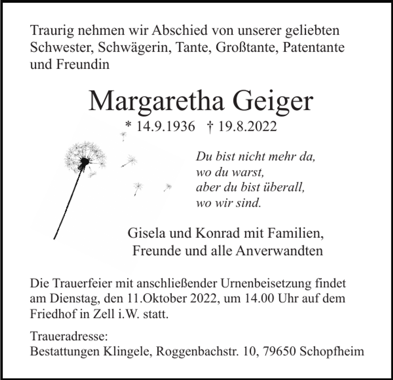 <p>Traurig nehmen wir Abschied von unserer geliebten<br />Schwester, Schwägerin, Tante, Großtante, Patentante<br />und Freundin</p><p>Margaretha Geiger<br />* 14.9.1936 † 19.8.2022<br />Du bist nicht mehr da,<br />wo du warst,<br />aber du bist überall,<br />wo wir sind.</p><p>Gisela und Konrad mit Familien,<br />Freunde und alle Anverwandten<br />Die Trauerfeier mit anschließender Urnenbeisetzung findet<br />am Dienstag, den 11.Oktober 2022, um 14.00 Uhr auf dem<br />Friedhof in Zell i.W. statt.<br />Traueradresse:<br />Bestattungen Klingele, Roggenbachstr. 10, 79650 Schopfheim</p>