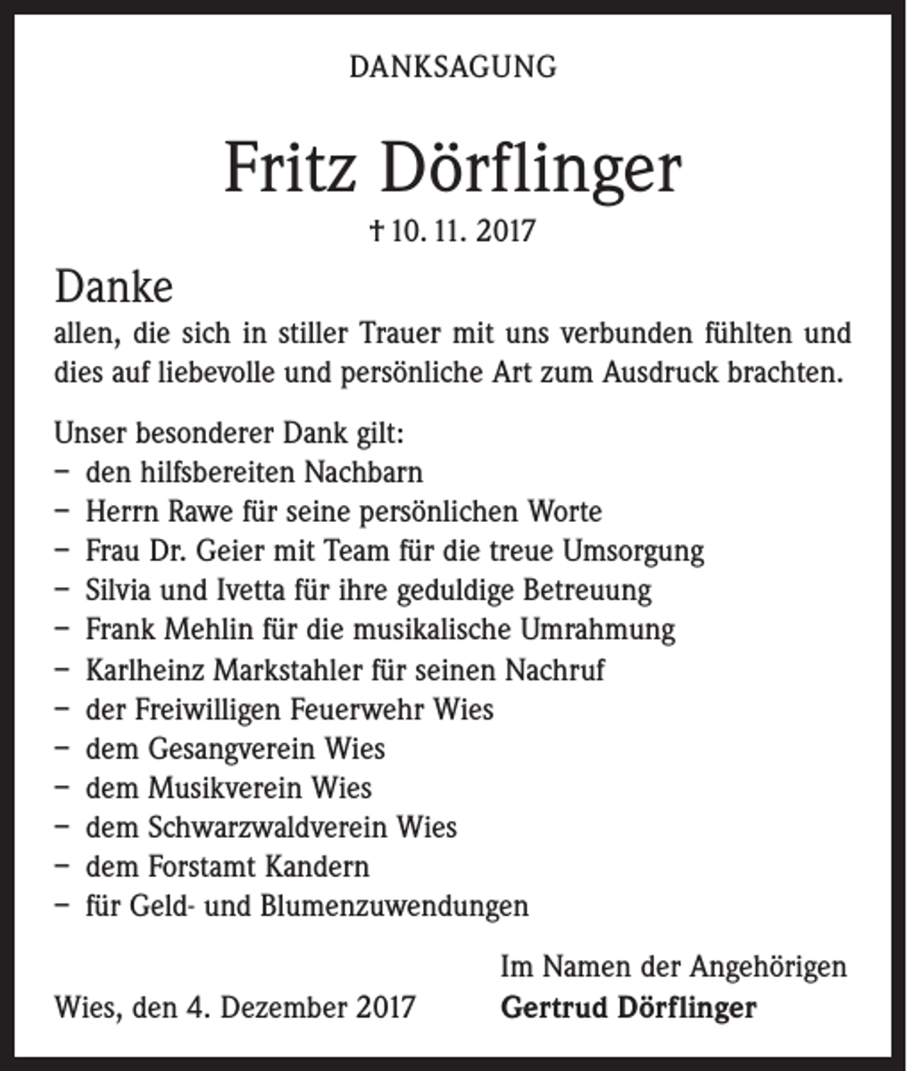 <p>DANKSAGUNG</p><p>Fritz Dörflinger<br />† 10. 11. 2017</p><p>Danke<br />allen, die sich in stiller Trauer mit uns verbunden fühlten und<br />dies auf liebevolle und persönliche Art zum Ausdruck brachten.<br />Unser besonderer Dank gilt:<br />– den hilfsbereiten Nachbarn<br />– Herrn Rawe für seine persönlichen Worte<br />– Frau Dr. Geier mit Team für die treue Umsorgung<br />– Silvia und Ivetta für ihre geduldige Betreuung<br />– Frank Mehlin für die musikalische Umrahmung<br />– Karlheinz Markstahler für seinen Nachruf<br />– der Freiwilligen Feuerwehr Wies<br />– dem Gesangverein Wies<br />– dem Musikverein Wies<br />– dem Schwarzwaldverein Wies<br />– dem Forstamt Kandern<br />– für Geld- und Blumenzuwendungen</p><p>Wies, den 4. Dezember 2017</p><p>Im Namen der Angehörigen<br />Gertrud Dörflinger</p>