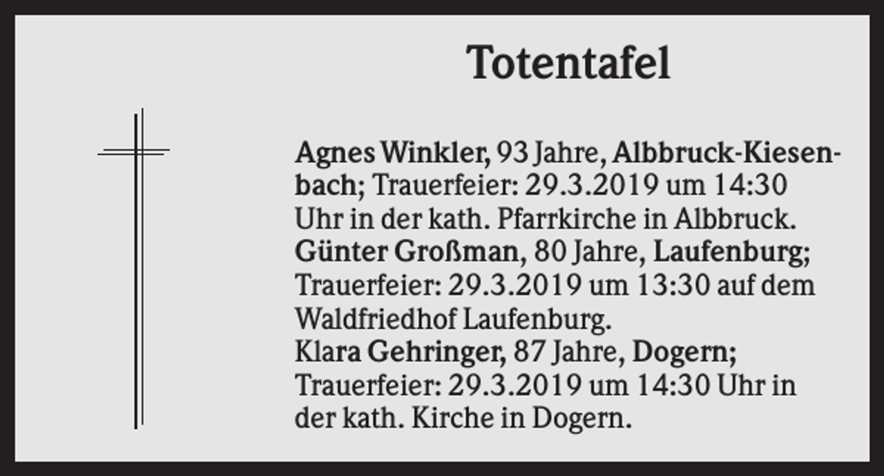 <p>Totentafel<br />Agnes Winkler, 93 Jahre, Albbruck-Kiesenbach; Trauerfeier: 29.3.2019 um 14:30<br />Uhr in der kath. Pfarrkirche in Albbruck.<br />Günter Großman, 80 Jahre, Laufenburg;<br />Trauerfeier: 29.3.2019 um 13:30 auf dem<br />Waldfriedhof Laufenburg.<br />Klara Gehringer, 87 Jahre, Dogern;<br />Trauerfeier: 29.3.2019 um 14:30 Uhr in<br />der kath. Kirche in Dogern.</p>