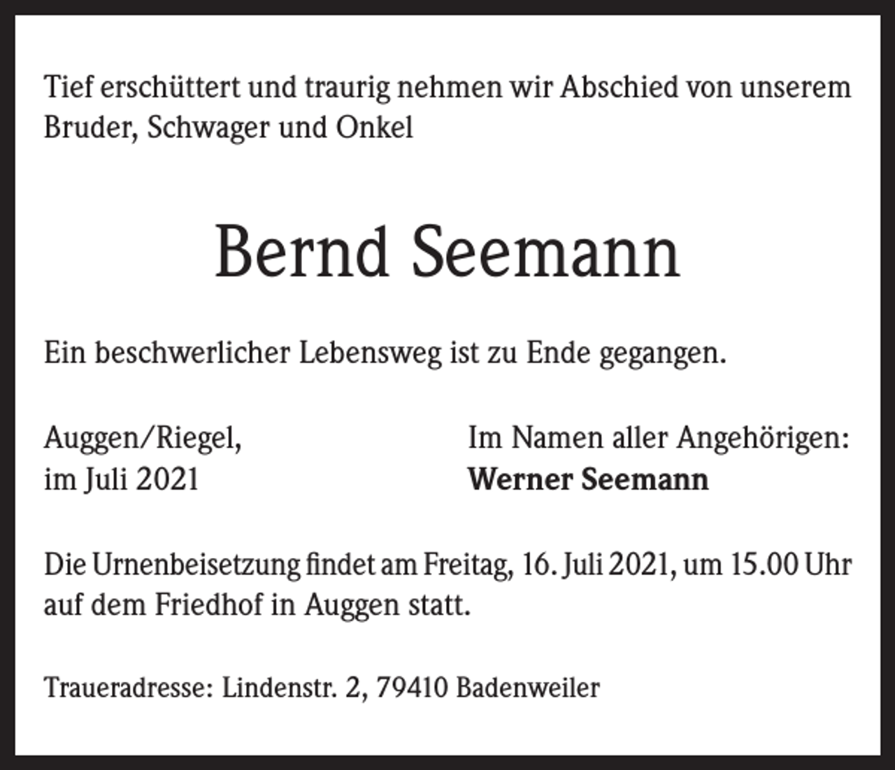 <p>Tief erschüttert und traurig nehmen wir Abschied von unserem<br />Bruder, Schwager und Onkel</p><p>Bernd Seemann<br />Ein beschwerlicher Lebensweg ist zu Ende gegangen.<br />Auggen/Riegel,<br />im Juli 2021</p><p>Im Namen aller Angehörigen:<br />Werner Seemann</p><p>Die Urnenbeisetzung findet am Freitag, 16. Juli 2021, um 15.00 Uhr<br />auf dem Friedhof in Auggen statt.<br />Traueradresse: Lindenstr. 2, 79410 Badenweiler</p>
