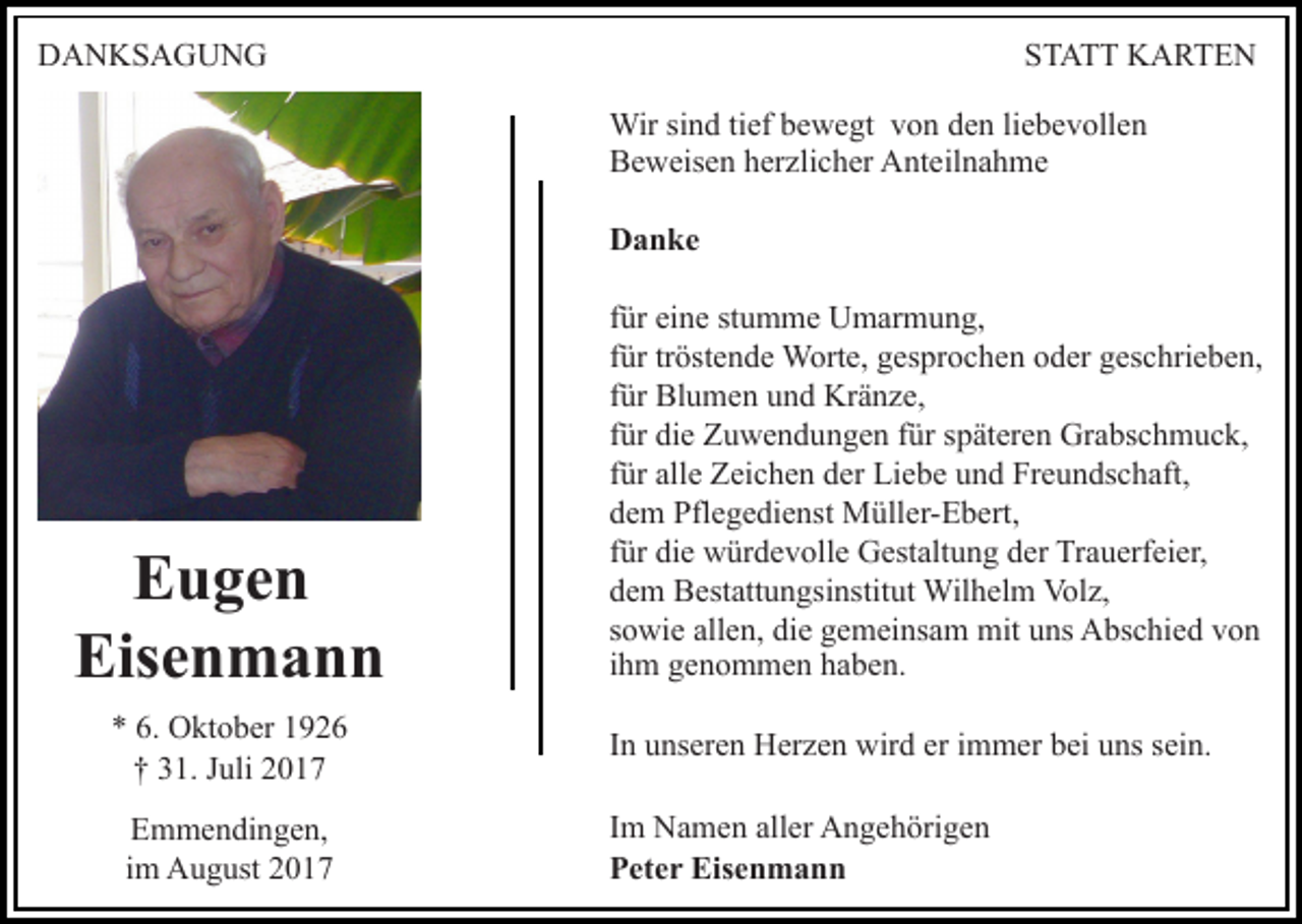 <p>DDANKSAGUNG<br />A N KS A G U N G</p><p>STATT<br />S T A T T KARTEN<br />K A RTE N<br />Wirsisind<br />Wir<br />n d ti tief<br />ef b ebewegt<br />w e gt v von<br />o n den<br />d e n liebevollen<br />li e b e v oll e n<br />BBeweisen<br />e w eis e n hherzlicher<br />er zli c h er Anteilnahme<br />A nt e il n a h m e<br />DDanke<br />a n ke</p><p>E u ge n<br />Eugen<br />Eis<br />en mann<br />Eisenmann<br />** 6.<br />6. Oktober<br />O kt o b er 11<br />†† 331.<br />1. JJuli<br />uli 22<br />EEmmendingen,<br />m m e n di n g e n,<br />iimm August<br />A u g ust</p><p>ffür<br />ür eine<br />ei n e stumme<br />st u m m e Umarmung,<br />U m ar m un g,<br />tröstende<br />ffür<br />ür tr<br />öst e n d e Worte,<br />W ort e, gesprochen<br />g es pr o c h e n oder<br />o d er geschrieben,<br />g es c hri e b e n,<br />ffür<br />ür Blumen<br />Bl u m e n und<br />u n d Kränze,<br />Kr ä n z e,<br />ffür<br />ür die<br />di e Zuwendungen<br />Z u w e n d u n g e n ffür<br />ür späteren<br />s p ät er e n Grabschmuck,<br />Gr a bs c h m u c k,<br />ffür<br />ür alle<br />all e Zeichen<br />Z ei c h e n der<br />d er Liebe<br />Li e b e und<br />u n d Freundschaft,<br />Fr e u n ds c h aft,<br />ddem<br />e m Pflegedienst<br />Pfl e g e di e nst Müller-Ebert,<br />M üll er- E b ert,<br />ffür<br />ür die<br />di e würdevolle<br />w ür d e v oll e Gestaltung<br />G est alt u n g der<br />d er Trauerfeier,<br />Tr a u erf ei er,<br />ddem<br />e m Bestattungsinstitut<br />B est att u n gsi nstit ut Wilhelm<br />W il h el m Volz,<br />Vol z,<br />mituuns<br />ssowie<br />o wi e allen,<br />all e n, die<br />di e gemeinsam<br />g e m ei ns a m mit<br />ns AAbschied<br />bs c hi e d vvon<br />on<br />iihm<br />h m genommen<br />g e n o m m e n haben.<br />h a b e n.<br />IInn unseren<br />u ns er e n Herzen<br />H er z e n wird<br />wir d er iimmer<br />m m er bei<br />b ei uns<br />u ns sein.<br />s ei n.<br />I m Namen<br />Im<br />N a m e n aller<br />all er Angehörigen<br />A n g e h örig e n<br />PPeter<br />et e r Eisenmann<br />Eis e n m a n n</p>