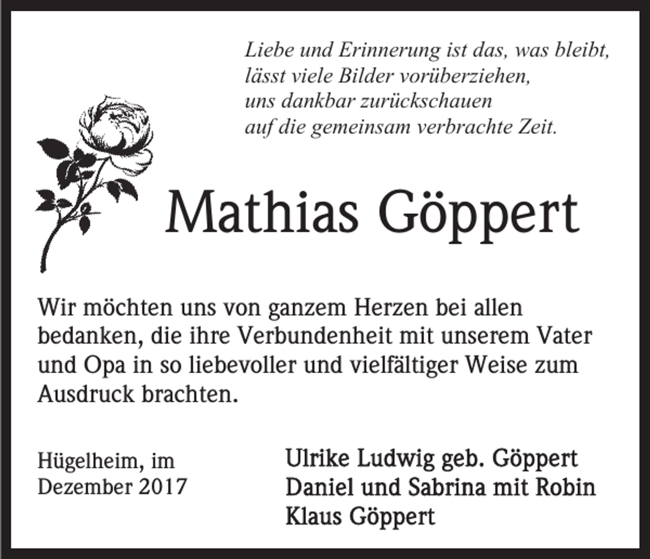 <p>Liebe<br />ist das,<br />Li<br />e b e uund<br />n d Erinnerung<br />Eri n n er u n g ist<br />d as, was<br />w as bleibt,<br />bl ei bt,<br />llässt<br />ässt viele<br />vi el e Bilder<br />Bil d er vorüberziehen,<br />v or ü b erzi e h e n,<br />uuns<br />ns ddankbar<br />a n k b ar zzurückschauen<br />ur ü c ks c h a u e n<br />die<br />aauf<br />uf di<br />e ggemeinsam<br />e m ei ns a m vverbrachte<br />er br a c ht e Zeit.<br />Z eit.</p><p>MMathias<br />at hi as GGöppert<br />ö p p ert<br />Wir mmöchten<br />Wir<br />ö c ht e n u uns<br />ns v von<br />o n g aganzem<br />n z e m Herzen<br />H er z e n bbei<br />ei all<br />allen<br />en<br />bbedanken,<br />e d a n k e n, di<br />e iihre<br />hr e Verbundenheit<br />V er b u n d e n h eit mit<br />mit uunserem<br />ns er e m Vater<br />V at er<br />die<br />u n d Opa<br />O p a iin<br />n sso<br />o liliebevoller<br />e b e v oll e r und<br />u n d vielfältiger<br />vi elf älti g er Weise<br />W eis e zum<br />zu m<br />und<br />Ausdruck<br />brachten.<br />A us dr u c k br<br />a c ht e n.<br />H ü g el h ei m, i im<br />Hügelheim,<br />m<br />DDezember<br />e z e m b er 22</p>
