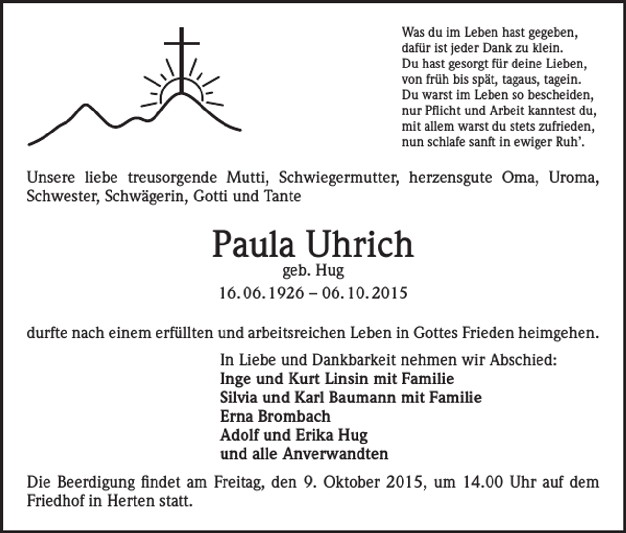 <p>Was du im Leben hast gegeben,<br />dafür ist jeder Dank zu klein.<br />Du hast gesorgt für deine Lieben,<br />von früh bis spät, tagaus, tagein.<br />Du warst im Leben so bescheiden,<br />nur Pflicht und Arbeit kanntest du,<br />mit allem warst du stets zufrieden,<br />nun schlafe sanft in ewiger Ruh’.</p><p>Unsere liebe treusorgende Mutti, Schwiegermutter, herzensgute Oma, Uroma,<br />Schwester, Schwägerin, Gotti und Tante</p><p>Paulageb.Uhrich<br />Hug<br />16. 06. 1926 – 06. 10. 2015<br />durfte nach einem erfüllten und arbeitsreichen Leben in Gottes Frieden heimgehen.<br />In Liebe und Dankbarkeit nehmen wir Abschied:<br />Inge und Kurt Linsin mit Familie<br />Silvia und Karl Baumann mit Familie<br />Erna Brombach<br />Adolf und Erika Hug<br />und alle Anverwandten<br />Die Beerdigung findet am Freitag, den 9. Oktober 2015, um 14.00 Uhr auf dem<br />Friedhof in Herten statt.</p>