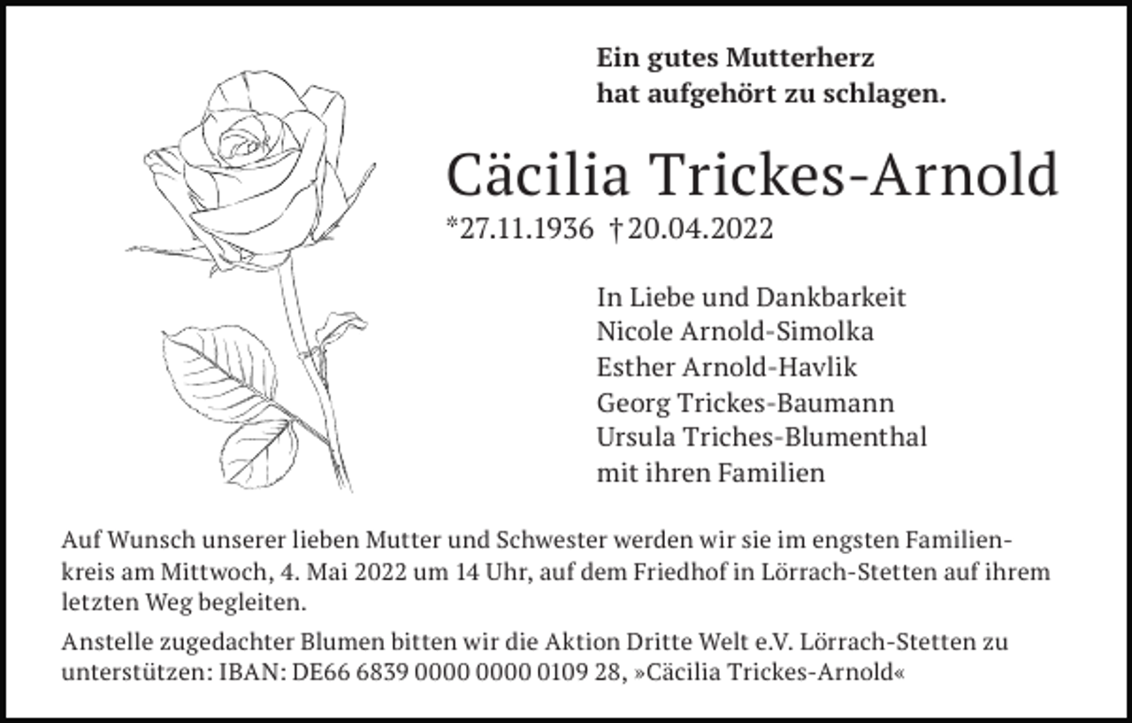 <p>Ein gutes Mutterherz<br />hat aufgehört zu schlagen.</p><p>Cäcilia Trickes-Arnold<br />*27.11.1936 † 20.04.2022<br />In Liebe und Dankbarkeit<br />Nicole Arnold-Simolka<br />Esther Arnold-Havlik<br />Georg Trickes-Baumann<br />Ursula Triches-Blumenthal<br />mit ihren Familien<br />Auf Wunsch unserer lieben Mutter und Schwester werden wir sie im engsten Familienkreis am Mittwoch, 4. Mai 2022 um 14 Uhr, auf dem Friedhof in Lörrach-Stetten auf ihrem<br />letzten Weg begleiten.<br />Anstelle zugedachter Blumen bitten wir die Aktion Dritte Welt e.V. Lörrach-Stetten zu<br />unterstützen: IBAN: DE6839 0109 28, »Cäcilia Trickes-Arnold«</p>