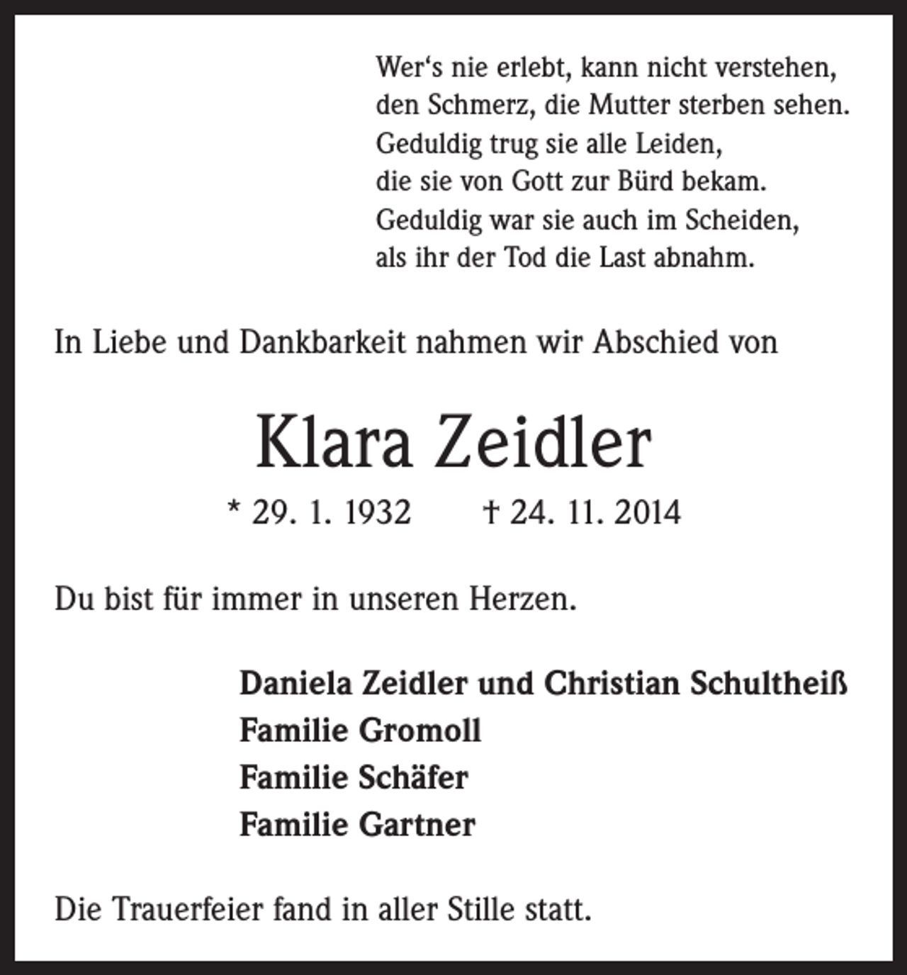 <p>Wer‘s nie erlebt, kann nicht verstehen,<br />den Schmerz, die Mutter sterben sehen.<br />Geduldig trug sie alle Leiden,<br />die sie von Gott zur Bürd bekam.<br />Geduldig war sie auch im Scheiden,<br />als ihr der Tod die Last abnahm.</p><p>In Liebe und Dankbarkeit nahmen wir Abschied von</p><p>Klara Zeidler<br />* 29. 1. 1932 † 24. 11. 2014<br />Du bist für immer in unseren Herzen.<br />Daniela Zeidler und Christian Schultheiß<br />Familie Gromoll<br />Familie Schäfer<br />Familie Gartner<br />Die Trauerfeier fand in aller Stille statt.</p>