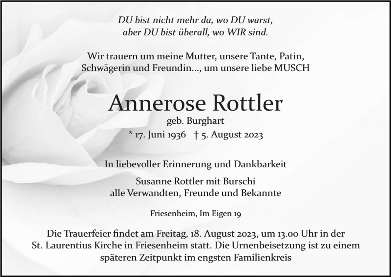 <p>DU bist nicht mehr da, wo DU warst,<br />aber DU bist überall, wo WIR sind.<br />Wir trauern um meine Mutter, unsere Tante, Patin,<br />Schwägerin und Freundin..., um unsere liebe MUSCH</p><p>Annerose Rottler<br />geb. Burghart<br />* 17. Juni 1936 † 5. August 2023<br />In liebevoller Erinnerung und Dankbarkeit<br />Susanne Rottler mit Burschi<br />alle Verwandten, Freunde und Bekannte<br />Friesenheim, Im Eigen 19</p><p>Die Trauerfeier ﬁndet am Freitag, 18. August 2023, um 13.00 Uhr in der<br />St. Laurentius Kirche in Friesenheim statt. Die Urnenbeisetzung ist zu einem<br />späteren Zeitpunkt im engsten Familienkreis</p>