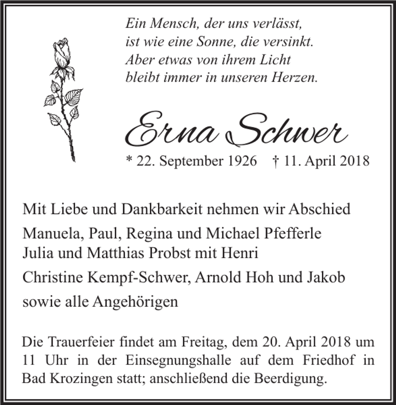 <p>Ei n Mensch,<br />Ein<br />M e ns c h, dder<br />er uuns<br />ns vverlässt,<br />erl ässt,<br />ist wie<br />wi e eine<br />ei n e Sonne,<br />S o n n e, die<br />di e versinkt.<br />v ersi n kt.<br />AAber<br />b er etetwas<br />w as vvon<br />o n i ihrem<br />hr e m Li<br />c ht<br />Licht<br />bl<br />ei bt iimmer<br />m m er iin<br />n uunseren<br />ns er e n Herzen.<br />H erz e n.<br />bleibt</p><p>Erna<br />Er<br />n a Schwer<br />Sch wer</p><p>** 222.<br />2. September<br />S e pt e m b er 11926<br />9 2 6 †† 111.<br />1. April<br />A pril 22</p><p>Mit LiLiebe<br />Mit<br />e b e u und<br />n d DDankbarkeit<br />a n k b ar k eit n nehmen<br />e h m e n wir<br />wirAAbschied<br />bs c hi e d<br />Michael<br />MManuela,<br />a n u el a, P Paul,<br />a ul, RRegina<br />e gi n a u und<br />n d Mi<br />c h a el PfPfefferle<br />eff erl e<br />JJulia<br />uli a und<br />u n d Matthias<br />M att hi as Probst<br />Pr o bst mit<br />mit Henri<br />H e nri<br />CChristine<br />hristi n e Kempf-Schwer,<br />K e m pf- S c h w er, Arnold<br />Ar n ol d Hoh<br />H o h uund<br />n d JJakob<br />akob<br />ssowie<br />o wi e alle<br />all e Angehörigen<br />A n g e h öri g e n<br />Di e TrTrauerfeier<br />a u erf ei er fifindet<br />n d et aam<br />m FrFreitag,<br />eit a g, ddem<br />e m 220.<br />0. AApril<br />pril 22018<br />0 1 8 uum<br />m<br />Die<br />1 Uhr<br />U hr iin<br />n dder<br />er Einsegnungshalle<br />Ei ns e g n u n gs h all e aauf<br />uf ddem<br />e m Friedhof<br />Fri e d h of iin<br />n<br />Bad<br />B a d Krozingen<br />Kr o zi n g e n ststatt;<br />att; aanschließend<br />ns c hli e ß e n d didie<br />e BBeerdigung.<br />e er di g u n g.</p>