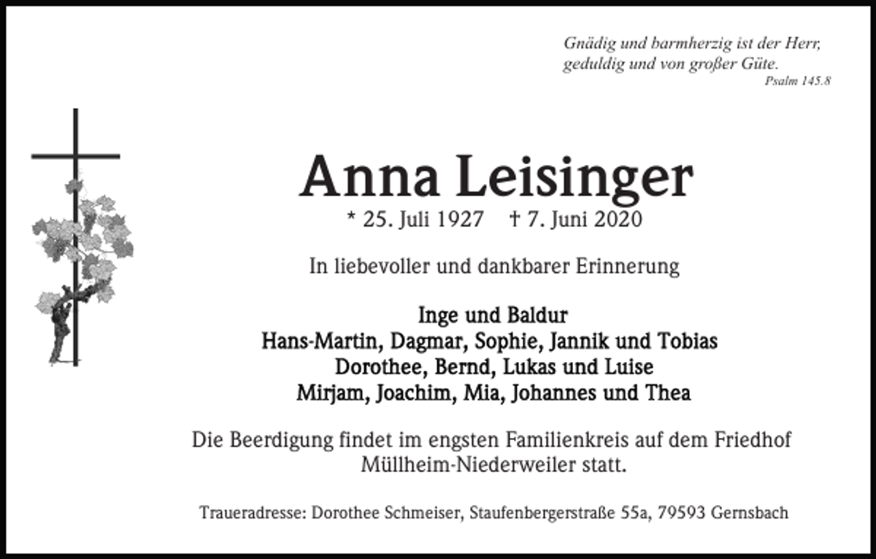 <p>Gnädig und barmherzig ist der Herr,<br />geduldig und von großer Güte.<br />Psalm 145.8</p><p>Anna Leisinger<br />* 25. Juli 1927</p><p>† 7. Juni 2020</p><p>In liebevoller und dankbarer Erinnerung</p><p>Die Beerdigung findet im engsten Familienkreis auf dem Friedhof<br />Müllheim-Niederweiler statt.<br />Traueradresse: Dorothee Schmeiser, Staufenbergerstraße 55a, 79593 Gernsbach</p>