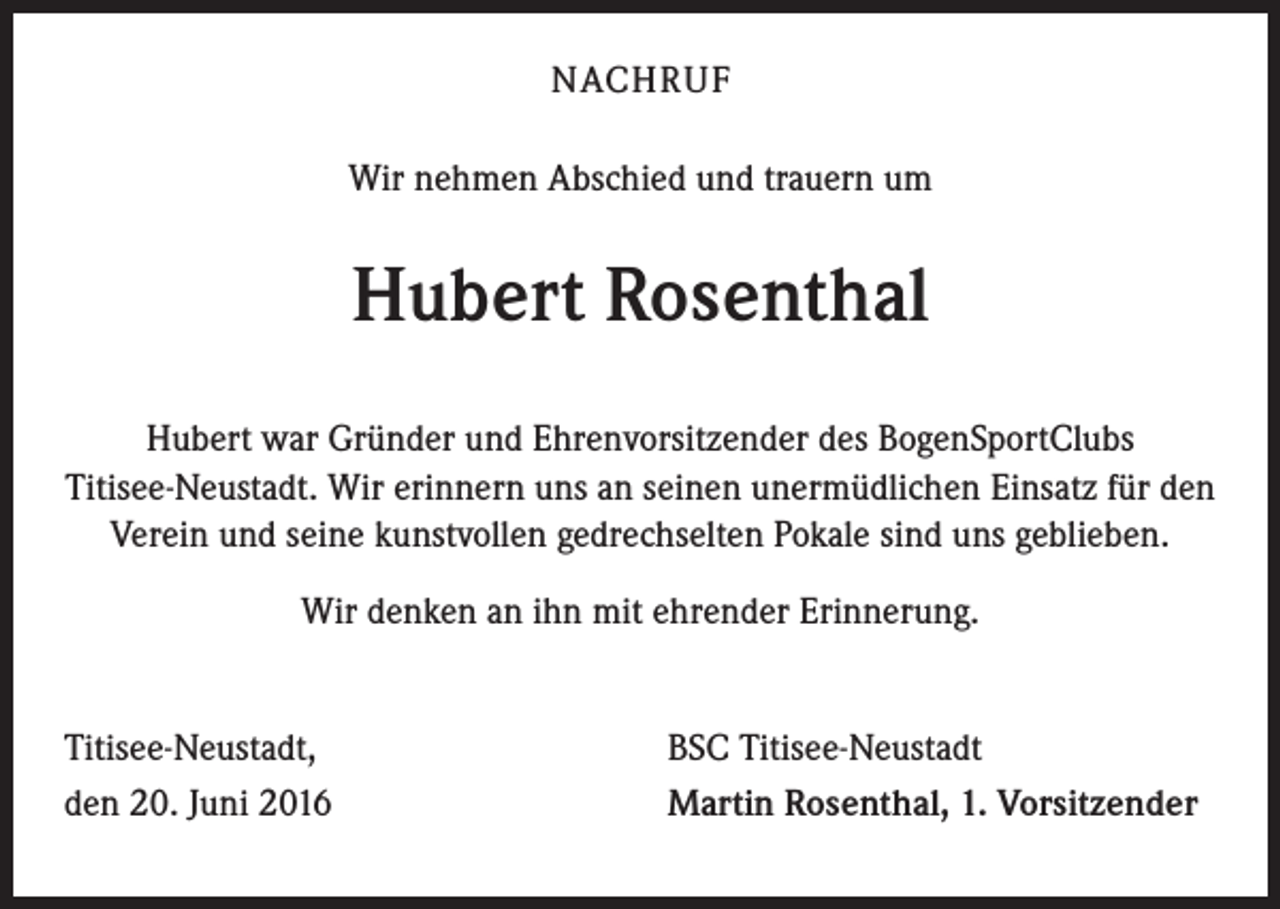<p>NACHRUF<br />Wir nehmen Abschied und trauern um</p><p>Hubert Rosenthal<br />Hubert war Gründer und Ehrenvorsitzender des BogenSportClubs<br />Titisee-Neustadt. Wir erinnern uns an seinen unermüdlichen Einsatz für den<br />Verein und seine kunstvollen gedrechselten Pokale sind uns geblieben.<br />Wir denken an ihn mit ehrender Erinnerung.<br />Titisee-Neustadt,<br />den 20. Juni 2016</p><p>BSC Titisee-Neustadt<br />Martin Rosenthal, 1. Vorsitzender</p>