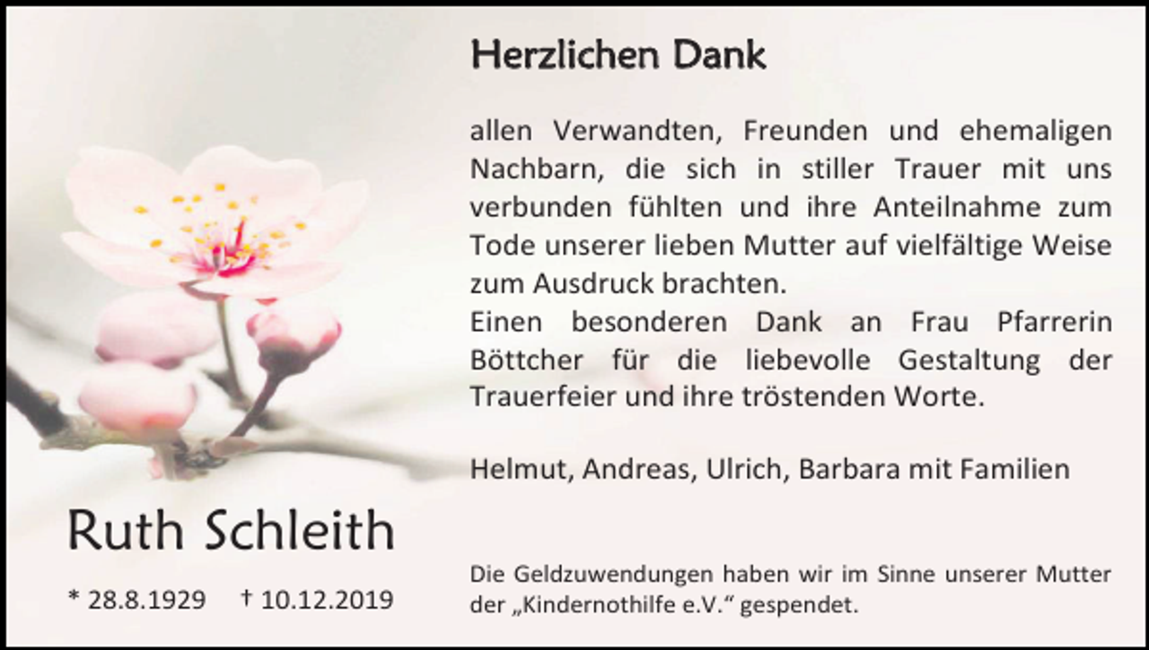 <p>Herzlichen Dank<br />allen Verwandten, Freunden und ehemaligen<br />Nachbarn, die sich in stiller Trauer mit uns<br />verbunden fühlten und ihre Anteilnahme zum<br />Tode unserer lieben Mutter auf vielfältige Weise<br />zum Ausdruck brachten.<br />Einen besonderen Dank an Frau Pfarrerin<br />Böttcher für die liebevolle Gestaltung der<br />Trauerfeier und ihre tröstenden Worte.<br />Helmut, Andreas, Ulrich, Barbara mit Familien</p><p>Ruth Schleith<br />* 28.8.1929</p><p>† 10.12.2019</p><p>Die Geldzuwendungen haben wir im Sinne unserer Mutter<br />der „Kindernothilfe e.V.“ gespendet.</p>