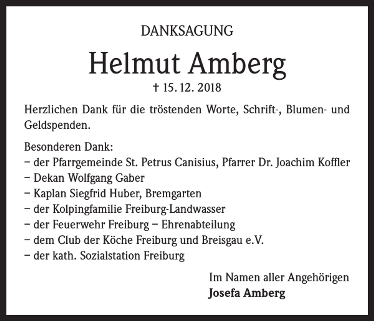 <p>DANKSAGUNG</p><p>Helmut Amberg<br />† 15. 12. 2018</p><p>Herzlichen Dank für die tröstenden Worte, Schrift-, Blumen- und<br />Geldspenden.<br />Besonderen Dank:<br />– der Pfarrgemeinde St. Petrus Canisius, Pfarrer Dr. Joachim Koffler<br />– Dekan Wolfgang Gaber<br />– Kaplan Siegfrid Huber, Bremgarten<br />– der Kolpingfamilie Freiburg-Landwasser<br />– der Feuerwehr Freiburg – Ehrenabteilung<br />– dem Club der Köche Freiburg und Breisgau e.V.<br />– der kath. Sozialstation Freiburg<br />Im Namen aller Angehörigen<br />Josefa Amberg</p>