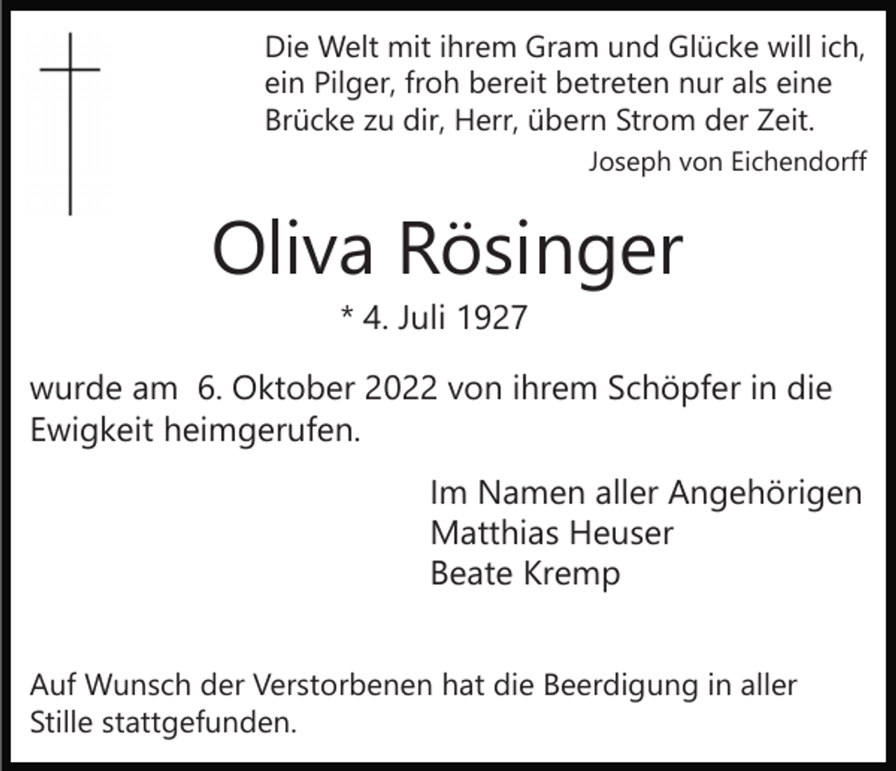 <p>Die Welt mit ihrem Gram und Glücke will ich,<br />ein Pilger, froh bereit betreten nur als eine<br />Brücke zu dir, Herr, übern Strom der Zeit.<br />Joseph von Eichendorff</p><p>Oliva Rösinger<br />* 4. Juli 1927</p><p>wurde am 6. Oktober 2022 von ihrem Schöpfer in die<br />Ewigkeit heimgerufen.<br />Im Namen aller Angehörigen<br />Matthias Heuser<br />Beate Kremp<br />Auf Wunsch der Verstorbenen hat die Beerdigung in aller<br />Stille stattgefunden.</p>