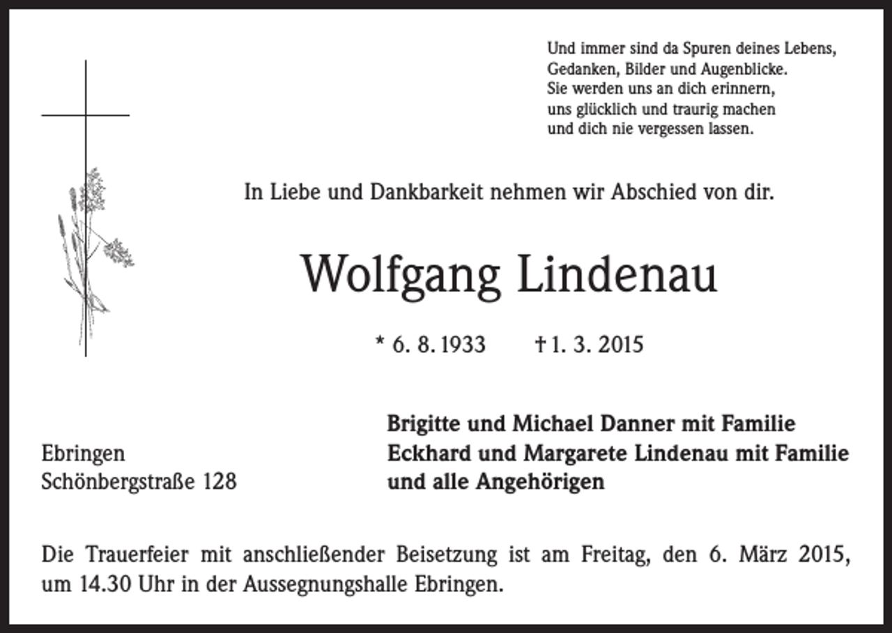 <p>Und immer sind da Spuren deines Lebens,<br />Gedanken, Bilder und Augenblicke.<br />Sie werden uns an dich erinnern,<br />uns glücklich und traurig machen<br />und dich nie vergessen lassen.</p><p>In Liebe und Dankbarkeit nehmen wir Abschied von dir.</p><p>Wolfgang Lindenau<br />* 6. 8. 1933 † 1. 3. 2015</p><p>Ebringen<br />Schönbergstraße 128</p><p>Brigitte und Michael Danner mit Familie<br />Eckhard und Margarete Lindenau mit Familie<br />und alle Angehörigen</p><p>Die Trauerfeier mit anschließender Beisetzung ist am Freitag, den 6. März 2015,<br />um 14.30 Uhr in der Aussegnungshalle Ebringen.</p>