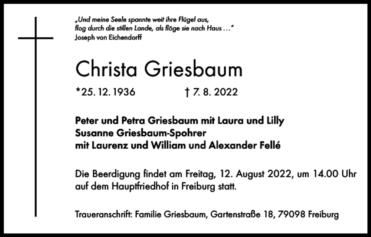 <p>„Und meine Seele spannte weit ihre Flügel aus,<br />flog durch die stillen Lande, als flöge sie nach Haus . . .“<br />Joseph von Eichendorff</p><p>Christa Griesbaum<br />*25. 12. 1936</p><p>† 7. 8. 2022</p><p>Peter und Petra Griesbaum mit Laura und Lilly<br />Susanne Griesbaum-Spohrer<br />mit Laurenz und William und Alexander Fellé<br />Die Beerdigung findet am Freitag, 12. August 2022, um 14.00 Uhr<br />auf dem Hauptfriedhof in Freiburg statt.<br />Traueranschrift: Familie Griesbaum, Gartenstraße 18, 79098 Freiburg</p>