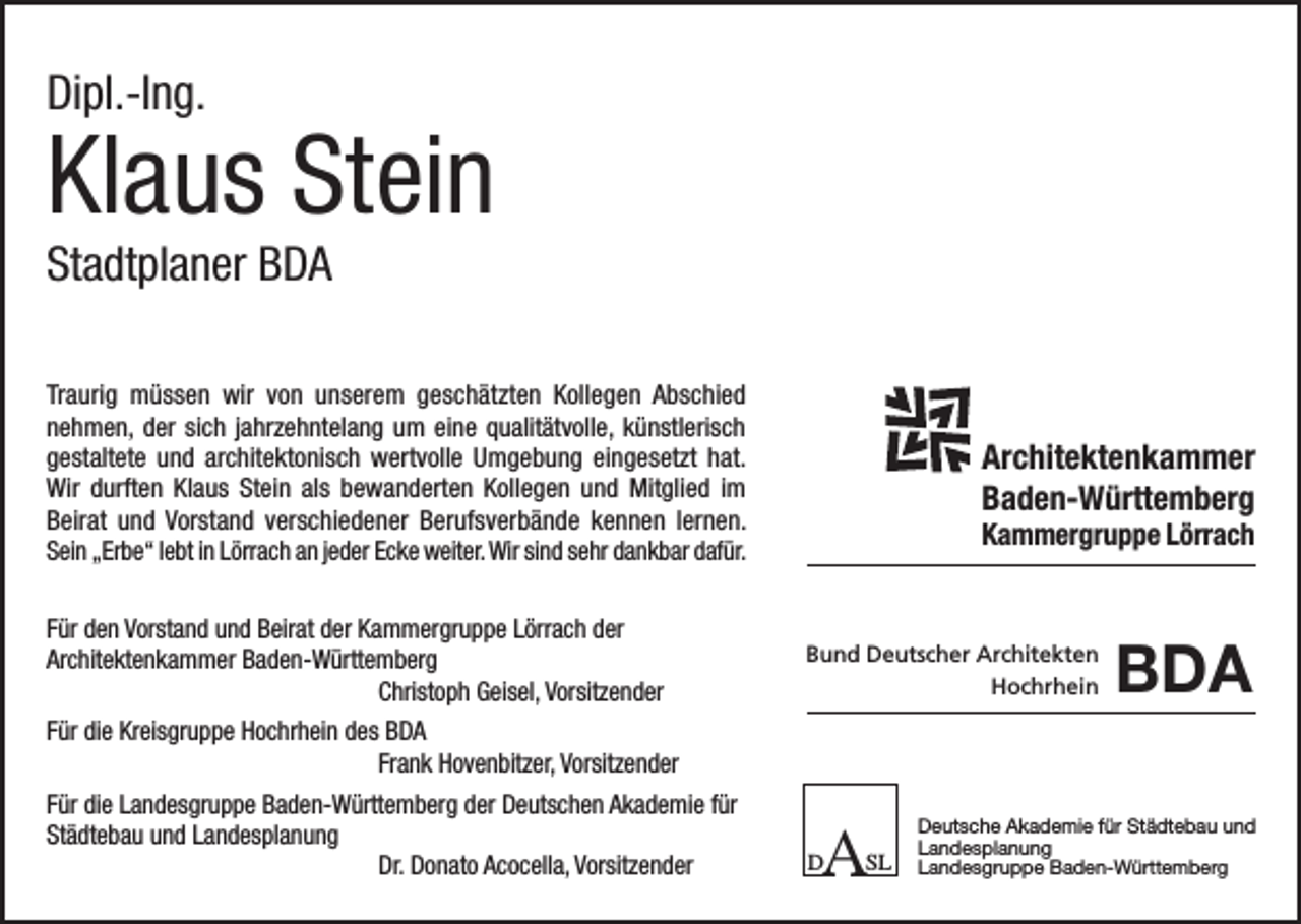 <p>Dipl.-Ing.</p><p>Klaus Stein<br />Stadtplaner BDA<br />Traurig müssen wir von unserem geschätzten Kollegen Abschied<br />nehmen, der sich jahrzehntelang um eine qualitätvolle, künstlerisch<br />gestaltete und architektonisch wertvolle Umgebung eingesetzt hat.<br />Wir durften Klaus Stein als bewanderten Kollegen und Mitglied im<br />Beirat und Vorstand verschiedener Berufsverbände kennen lernen.<br />Sein „Erbe“ lebt in Lörrach an jeder Ecke weiter. Wir sind sehr dankbar dafür.<br />Für den Vorstand und Beirat der Kammergruppe Lörrach der<br />Architektenkammer Baden-Württemberg</p><p>Christoph Geisel, Vorsitzender</p><p>Architektenkammer<br />Baden-Württemberg<br />Kammergruppe Lörrach</p><p>Bund Deutscher Architekten<br />Hochrhein</p><p>BDA</p><p>Für die Kreisgruppe Hochrhein des BDA</p><p>Frank Hovenbitzer, Vorsitzender<br />Für die Landesgruppe Baden-Württemberg der Deutschen Akademie für<br />Städtebau und Landesplanung</p><p>Dr. Donato Acocella, Vorsitzender</p><p>A</p><p>D</p><p>SL</p><p>Deutsche Akademie für Städtebau und<br />Landesplanung<br />Landesgruppe Baden-Württemberg</p>