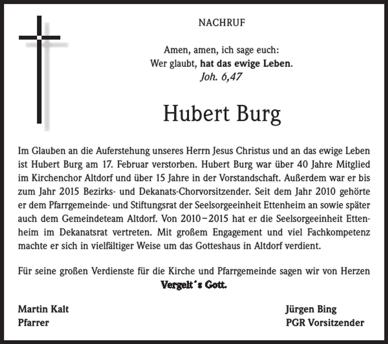 <p>NACHRUF<br />Amen, amen, ich sage euch:<br />Wer glaubt, hat das ewige Leben.<br />Joh. 6,47</p><p>Hubert Burg<br />Im Glauben an die Auferstehung unseres Herrn Jesus Christus und an das ewige Leben<br />ist Hubert Burg am 17. Februar verstorben. Hubert Burg war über 40 Jahre Mitglied<br />im Kirchenchor Altdorf und über 15 Jahre in der Vorstandschaft. Außerdem war er bis<br />zum Jahr 2015 Bezirks- und Dekanats-Chorvorsitzender. Seit dem Jahr 2010 gehörte<br />er dem Pfarrgemeinde- und Stiftungsrat der Seelsorgeeinheit Ettenheim an sowie später<br />auch dem Gemeindeteam Altdorf. Von 2010 – 2015 hat er die Seelsorgeeinheit Ettenheim im ­Dekanatsrat vertreten. Mit großem Engagement und viel Fachkompetenz<br />machte er sich in vielfältiger Weise um das Gotteshaus in Altdorf verdient.<br />Für seine großen Verdienste für die Kirche und Pfarrgemeinde sagen wir von ­Herzen<br />Vergelt´s Gott.<br />Martin Kalt<br />Pfarrer</p><p>Jürgen Bing<br />PGR Vorsitzender</p>